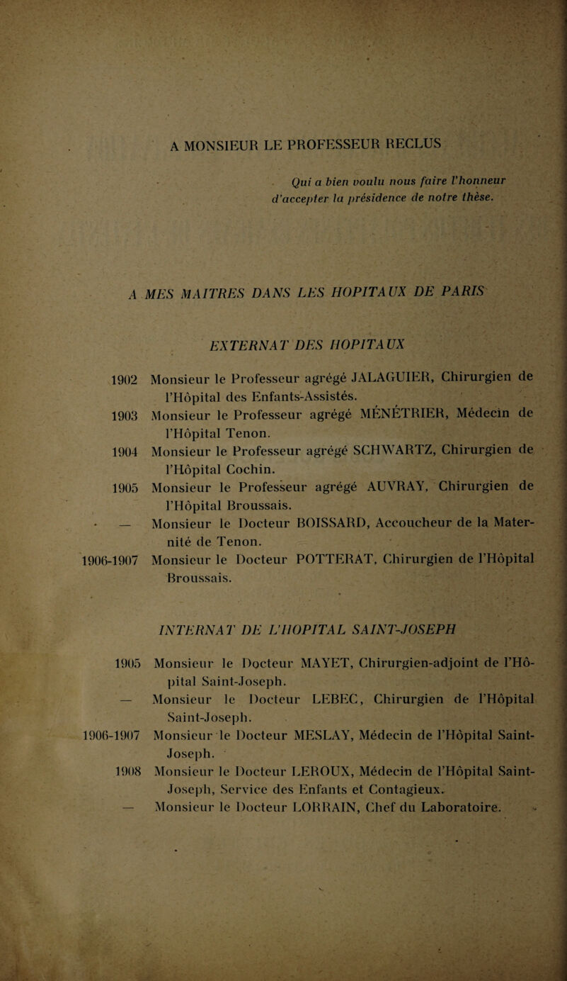 A MONSIEUR LE PROFESSEUR RECLUS Qui a bien voulu nous faire l’honneur d’accepter la j>résidence de notre thèse. A MES MAITRES DANS LES HOPITAUX DE PARIS EXTERNAT DES HOPITAUX 1902 Monsieur le Professeur agrégé JALAGUIER, Chirurgien de l’Hôpital des Enfants-Assistés. 1903 Monsieur le Professeur agrégé MÉNÉTRIER, Médecin de l’Hôpital Tenon. 1904 Monsieur le Professeur agrégé SCHWARTZ, Chirurgien de l’Hôpital Cochin. 1905 Monsieur le Professeur agrégé AUVRAY, Chirurgien de l’Hôpital Broussais. — Monsieur le Docteur BOISSARD, Accoucheur de la Mater¬ nité de Tenon. 1906-1907 Monsieur le Docteur POTTERAT, Chirurgien de l’Hôpital Broussais. INTERNAT DE L’HOPITAL SAINT-JOSEPH 1905 Monsieur le Docteur MAYET, Chirurgien-adjoint de l’Hô¬ pital Saint-Joseph. — Monsieur le Docteur LEBEC, Chirurgien de l’Hôpital Saint-Joseph. 1906-1907 Monsieur le Docteur MESLAY, Médecin de l’Hôpital Saint- Joseph. 1908 Monsieur le Docteur LEROUX, Médecin de l’Hôpital Saint- Joseph, Service des Enfants et Contagieux. — Monsieur le Docteur LORRAIN, Chef du Laboratoire.