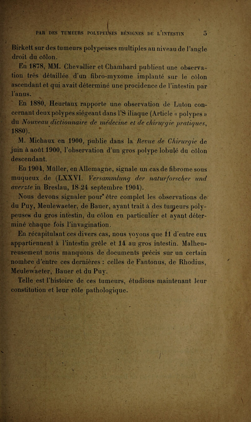 Birkett sur des tumeurs polypeuses multiples au niveau de l’angle droit du côlon. En 1878, MM. Chevallier et Chambard publient une observa¬ tion très détaillée d’un fîbro-myxome implanté sur le côlon ascendant et qui avait déterminé une procidence de l’inteslin par l’anus. En 1880, Heurtaux rapporte une observation de Luton con¬ cernant deux polypes siégeant dans l’S iliaque (Article « polypes » du Nouveau dictionnaire de médecine et de chirurgie pratiques, 1880). M. Michaux en 1900, publie dans la Revue de Chirurgie de juin à août 1900, l’observation d’un gros polype lobulé du côlon descendant. En 1904, Müller, en Allemagne, signale un cas de fibrome sous muqueux de (LXXYI. Versammlung der naturforscher und y. pN . .. • averzte in Breslau, 18-24 septembre 1904). Nous devons signaler pour* être complet les observations de du Puy, Meulewaeter, de Bauer, avant trait à des tuteurs pôly- , peuses du gros intestin, du côlon en particulier et ayant déter¬ miné chaque fois l’invagination. En récapitulant ces divers cas, nous voyons que 11 d’entre eux appartiennent à l’intestin grêle et 14 au gros intestin. Malheu¬ reusement nous manquons de documents précis sur un certain nombre d’entre ces dernières : celles de Fantonus, de Rhodius, Meulewaeter, Bauer et du Puy. Telle est l’histoire de ces tumeurs, étudions maintenant leur constitution et leur rôle pathologique.