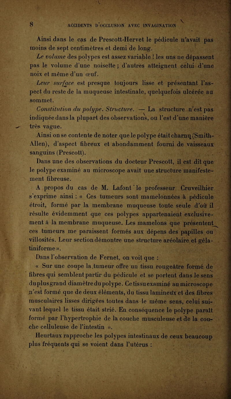 \ * Ainsi dans le cas de Prescott-Hervet le pédicule n’avait pas t j moins de sept centimètres et demi de long. Le volume des polypes est assez variable ! les uns ne dépassent pas le volume d’une noisette ; d’autres atteignent celui d’une noix et même d’un œuf. Leur surface est presque toujours lisse et présentant l’as¬ pect du reste de la muqueuse intestinale, quelquefois ulcérée au sommet. Constitution du 'polype. Structure. — La structure n’est pas indiquée dans la plupart des observations, ou l’est d’une manière très vague. Ainsi on se contente de noter que le polype était charnu (Smith- Allen), d’aspect fibreux et abondamment fourni de vaisseaux sanguins (Prescott). Dans une des observations du docteur Prescott, il est dit que le polype examiné au microscope avait une structure manifeste- ment fibreuse. A propos du cas de M. Lafont’le professeur Cruveilhier s’exprime ainsi : « Ces tumeurs sont mamelonnées à pédicule étroit, formé par la membrane muqueuse toute seule d’où il résulte évidemment que ces polypes appartenaient exclusive¬ ment à la membrane muqueuse. Les mamelons que présentent ces tumeurs me paraissent formés aux dépens des papilles ou villosités. Leur section démontre une structure aréolaire et géla- tiniforme». Dans l’observation de Fernet, on voit que : « Sur une coupe la,tumeur offre un tissu rougeâtre formé de fibres qui semblent partir du pédicule et se portent dans le sens du plus grand diamètre du polype. Ce tissu examiné au microscope n’est formé que de deux éléments, du tissu lamineu’x et des fibres musculaires lisses dirigées toutes dans le même sens, celui sui¬ vant lequel le tissu était strié. En conséquence le polype parait formé par l’hypertrophie de la couche musculeuse et de la cou¬ che celluleuse de l’intestin ». Heurtaux rapproche les polypes intestinaux de ceux beaucoup plus fréquents qui se voient dans l’utérus :