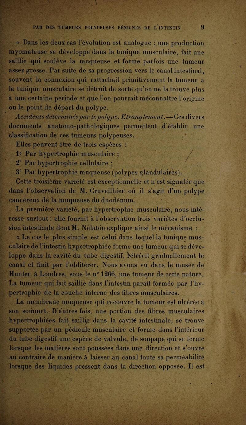 « Dans les deux cas l’évolution est analogue : une production myomateuse se développe dans la tunique musculaire, fait une saillie qui soulève la muqueuse et forme parfois une tumeur assez grosse. Par suite de sa progression vers le canal intestinal, souvent la connexion qui rattachait primitivement la tumeur à la tunique musculaire se détruit de sorte qu’on ne la trouve plus à une certaine période et que l’on pourrait méconnaître l’origine ou le point de départ du polype. Accidents déterminés par le polype. Etranglement .—Ces divers documents anatomo-pathologiques permettent d’établir une classification de ces tumeurs polypeuses. Elles peuvent être de trois espèces : 1° Par hypertrophie musculaire ; 2° Par hypertrophie cellulaire ; 3° Par hypertrophie muqueuse (polypes glandulairès). Cette troisième variété est exceptionnelle et n’est signalée que dans l’observation de M. Cruveilhier où il s’agit d’un polype cancéreux de la muqueuse du duodénum. La première variété, par hypertrophie musculaire, nous inté¬ resse surtout : elle fournit à l’observation trois variétés d’occlu¬ sion intestinale dont M. Nélaton explique ainsi le mécanisme : « Le cas le plus simple est celui jdans lequel la tunique mus¬ culaire de l’intestin hypertrophiée forme une tumeur qui se déve¬ loppe dans la cavité du tube digestif, ^trécit graduellement le canal et finit par l’oblitérer. Nous avons vu dans le musée de Hunter à Londres, sous le n° 1266, une tumqur de cette nature. La tumeur qui fait saillie dans l’intestin paraît formée par l’hy¬ pertrophie de la couche interne des fibres musculaires. La membrane muqueuse qui recouvre la tumeur est ulcérée à son sorhmet. D’autres fois, une portion des fibres musculaires hypertrophiées fait saillie dans la'cavité intestinale, se trouve supportée par un pédicule musculaire et forme dans l’intérieur du tube digestif une espèce de valvule, de soupape qui se ferme lorsque les matières sont poussées dans une direction et s’ouvre au contraire de manière à laisser au canal toute sa perméabilité lorsque des liquides pressent dans la direction opposée. Il est