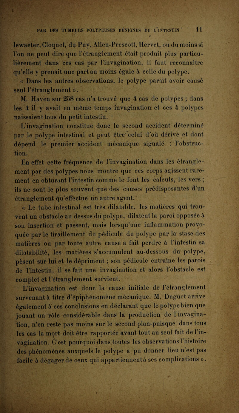 PAR DES TUMEURS POLYPEUSES BÉNIGNES DE l’iNTESTIN* 11 • • v-‘ U / - lewaeter, Cloquet, dq Puy, Allen-Prescott, Hervet, ou du moins si l’on ne peut dire que l’étranglement était produit plus particu¬ lièrement dans ces cas par l’invagination, il faut reconnaître qu’elle y prenait une part au moins égale à celle du polype. « Dans les autres observations, le polype paraît avoir causé seul l’étranglement ». M. Haven sur 258 cas n’a trouvé que 4 pas de polypes ; dans les 4 il y avait en même temps invagination et ces 4 polypes naissaient tous du petit intestin. ? L’invagination constitue donc le second accident déterminé par le polype intestinal et peut être'celui d’où dérive et dont dépend le premier accident mécanique signalé : l’obstruc¬ tion. En effet cette fréquence de l’invagination dans les étrangle¬ ment par des polypes nous montre que ces corps agissent rare¬ ment en obturant l’intestin comme le font les calculs, les vers ; ils ne sont le plus souvent que des causes prédisposantes d’un étranglement qu’effectue un autre agent. « Le tube intestinal est très dilatable, les matières qui trou¬ vent un obstacle au dessus du polype, dilatent la paroi opposée à son insertion et passent, mais lorsqu’une inflammation provo¬ quée par le tiraillement du pédicule du polype par la stase des matières ou par toute a.utre cause a fait perdre à l’intestin sa dilatabilité, les matières s’accumulent au-dessous du polype, pèsent sur lui et le dépriment ; son pédicule entraîne les parois de l’intestin, il se fait une invagination et alors l’obstacle est complet et l’étranglement survient. L’invagination est donc la cause initiale de l’étranglement survenant à titre d’épiphénomène mécanique. M. Duguet arrive également à ces conclusions en déclarant que le polype bien que jouant un‘rôle considérable dans la production de l’invagina¬ tion, n’en reste pas moins sur le second plan-puisque dans tous les cas la m^rt doit être rapportée avant tout au seul fait de l’in¬ vagination. C’est pourquoi dans,toutes les observations l’histoire des phénomènes auxquels le polype a pu donner lieu n est pas facile à dégager de ceux qui appartiennent à ses complications ». i