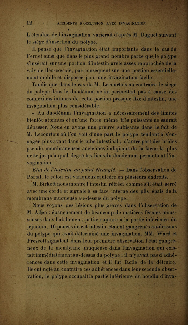 % K L’étendue de l’invagination varierait d’après M. Duguet suivant le siège d’insertion du polype. 11 pense que l’invagination était importante dans le cas de Fernet ainsi que dans le plus grand nombre parce que le polype s’insérait sur une portion d’intestin grêle assez rapprochée delà valvule iléo-cœcale, par conséquent sur une portion essentielle¬ ment mobile et disposée pour une invagination facile. Tandis que dans le cas de M. Lecourtois au contraire le siège du polype dans le duodénum ne lui permettait pas à cause des connexions intimes de cette portion presque fixe d'intestin, une invagination plus considérable. <( Au duodénum l’invagination a nécessairement des limites bientôt atteintes et qu’une force même très puissante ne saurait dépasser. Nous en avons une preuve suffisante dans le fait de M. Lecourtois où l’on voit d’une part le polype tendant à s’en¬ gager plus avant dans le tube intestinal ; d’autre part des brides pseudo membraneuses anciennes indiquant de la façon la plus nette jusqu’à quel degré les liens du duodénum permettent l’in¬ vagination. Etat de F intestin au point étranglé. — Dans l’observation de Portai, le colon est variqueux et ulcéré en plusieurs endroits. avec une corde et signale à sa face interne des plis épais de la membrane muqueuse au-dessus du polype. Nous voyons des lésions plus graves dans l’observation de M. Alljen : épanchement de beaucoup de matières fécales mous¬ seuses dans l’abdomen ; petite rupture à la partie inférieure du jéjunum, 16 pouces de cet intestin étaient gangrénés au-dessous du polype qui avait déterminé une invagination. MM. Ward et Prescott signalent dans leur première observation l’état gangré¬ neux de là membrane muqueuse dans l’invagination qui exis¬ tait immédiatement au-dessus du polype ; il n’y avait pas d’adhé¬ rences dans cette invagination et il fut facile de la détruire. Ils ont noté au contraire ces adhérences dans leur seconde obser¬ vation, le polype occupait la partie inférieure du boudin d’inva-