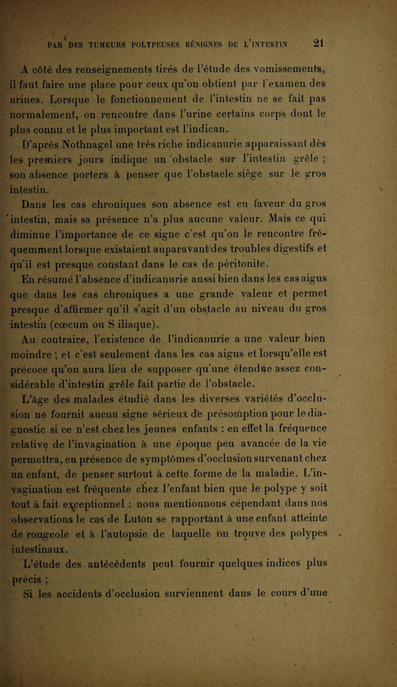 A côté des renseignements tirés de l’étude des vomissements, il faut faire une place pour ceux qu on obtient par l’examen des urines. Lorsque le fonctionnement de l’intestin ne se fait pas normalement, on rencontre dans l’urine certains corps dont le plus connu et le plus important est l’indican. D’après Nothnagel une très riçhe indicanurie apparaissant dès les premiers jours indique un obstacle sur l’intestin grêle ; son absence portera à penser que l’obstacle siège sur le gros intestin. Dans les cas chroniques son absence est en faveur du gros 'intestin, mais sa présence n’a plus aucune valeur. Mais ce qui diminue l’importance de ce signe c’est qu’on le rencontre fré¬ quemment lorsque existaient auparavant des troubles digestifs et qu’il est presque constant dans le cas de péritonite. En résumé l’absence d’indicanurie aussi bien dans les cas aigus que dans les cas chroniques a une grande valeur et permet presque d’affirmer qu’il s’agit d’un obstacle au niveau du gros intestin (cæcum ou S iliaque). Au contraire, l’existence de l’indicanurie a une valeur bien moindre ; et c’est seulement dans les cas aigus et lorsqu’elle est précoce qu’on aura lieu de supposer qu’une étendiae assez con¬ sidérable d’intestin grêle fait partie de l’obstacle. L’âge des malades étudié dans les diverses variétés d’occlu¬ sion ne fournit aucun signe sérieux de présomption pour le dia¬ gnostic si ce n’est chez les jeunes enfants : en effet la fréquence relative^ de l’invagination à une époque peu avancée de la vie permettra, en présence de symptômes d’occlusion survenant chez un enfant, de penser surtout à cette forme de la maladie. L’in¬ vagination est fréquente chez l’enfant bien que le polype y soit tout à fait exceptionnel : nous mentionnons cependant dans nos observations le cas de Luton se rapportant à une enfant atteinte de rougeole et à l’autopsie de laquelle on trouve des polypes intestinaux. L’étude des antécédents peut fournir quelques indices plus précis ; Si les accidents d’occlusion surviennent dans le cours d’une