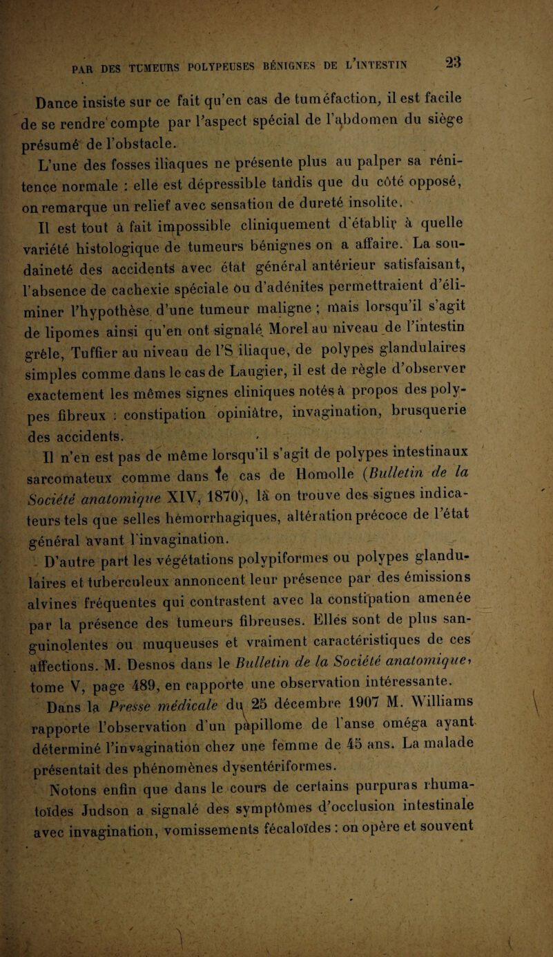 Dance insiste sur ce fait qu’en cas de tuméfaction, il est facile de se rendre compte par l’aspect spécial de 1 abdomen du siégé présumé de l’obstacle. L’une des fosses iliaques ne présente plus au palper sa réni¬ tence normale : elle est dépressible taiidis que du côté opposé, on remarque un relief avec sensation de durete insolite. Il est tout à fait impossible cliniquement d'établir à quelle variété histologique de tumeurs bénignes on a affaire. La sou¬ daineté des accidents avec état général antérieur satisfaisant, l’absence de cachexie spéciale ôu d adénites permettraient d éli¬ miner l’hypothèse d’une tumeur maligne ; niais lorsqu’il s’agit de lipomes ainsi qu’en ont signalé Morel au niveau de l’intestin grêle, Tuffier au niveau de l’S iliaque, de polypes glandulaires simples comme dans le cas de Laugier, il est de règle d obseiver exactement les mêmes signes cliniques notés à propos des poly¬ pes fibreux : constipation opiniâtre, invagination, brusquerie des accidents. Il n’en est pas de même lorsqu’il s’agit de polypes intestinaux sarcomateux comme dans te cas de Romolle (Bulletin de la Société anatomique XIV, 187b), là on trouve des signes indica¬ teurs tels que selles hémorrhagiques, altération précoce de l’état général avant l'invagination. - D’autre part les végétations polvpiformes ou polypes glandu¬ laires et tuberculeux annoncent leur presence pai des émissions alvines fréquentes qui contrastent avec la constipation amenée par la présence des tumeurs fibreuses. Elles sont de plus san¬ guinolentes ou muqueuses et vraiment caractéristiques de ces affections. M. Desnos dans le Bulletin de la Société anatomique, tome V, page 489, en rapporte une observation intéressante. Dans la Pvesse médicale du 25 décembre 1901 M. Williams rapporte l’observation dun pàpillome de l'anse oméga ayant déterminé l’invagination chez une femme de 45 ans. La malade présentait des phénomènes dysentériformes. Notons enfin que dans le cours de certains purpuras rhuma¬ toïdes Judson a signalé des symptômes d’occlusion intestinale avec invagination, vomissements fécaloïdes ’. on opère et souvent