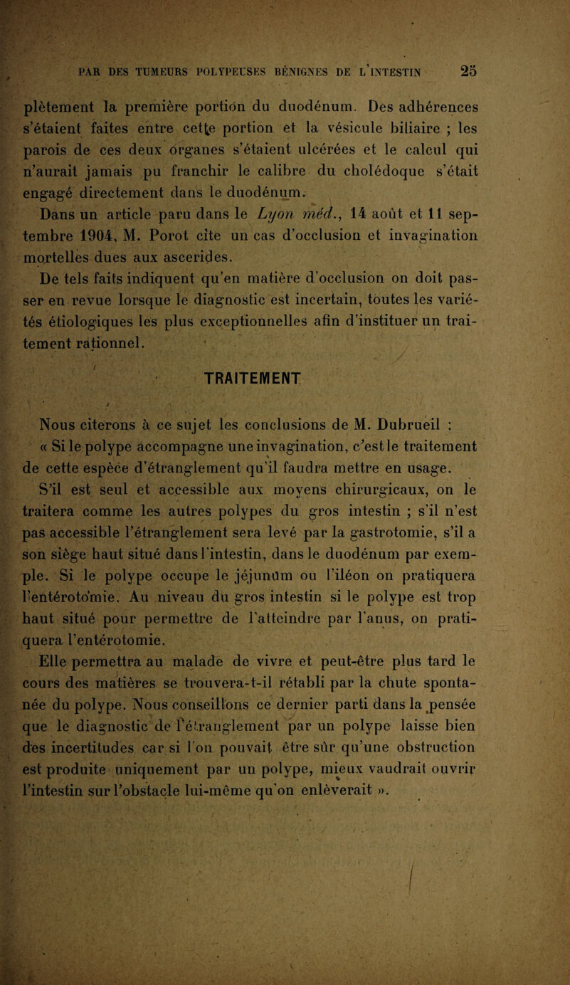 plètement la première portion du duodénum. Des adhérences s’étaient faites entre cetije portion et la vésicule biliaire ; les parois de ces deux organes s’étaient ulcérées et le calcul qui n’aurait jamais pu franchir le calibre du cholédoque s’était engagé directement dans le duodénum. Dans un article paru dans le Lyon méd., 14 août et 11 sep¬ tembre 1904, M. Porot cite un cas d’occlusion et invagination •v mortelles dues aux ascerides. De tels faits indiquent qu’en matière d’occlusion on doit pas¬ ser en revue lorsque le diagnostic est incertain, toutes les varié¬ tés étiologiques les plus exceptionnelles afin d’instituer un trai¬ tement rationnel. ' r> / TRAITEMENT * t Nous citerons à ce sujet les conclusions de M. Dubrueil : « Si le polype accompagne une invagination, c’est le traitement de cette espèce d’étranglement qu’il faudra mettre en usage. S’il est seul et accessible aux movens chirurgicaux, on le «J f traitera comme les autres polypes du gros intestin ; s’il n’est pas accessible l’étranglement sera levé par la gastrotomie, s’il a son siège haut situé dans l’intestin, dans le duodénum par exem¬ ple. Si le polype occupe le jéjunüm ou l’iléon on pratiquera l’entérotomie. Au niveau du gros intestin si le polype est trop haut situé pour permettre de l'atteindre par l’anus, on prati¬ quera l’entérotomie. Elle permettra au malade de vivre et peut-être plus tard le cours des matières se trouvera-t-il rétabli par la chute sponta¬ née du polype. Nous conseillons ce dernier parti dans la pensée que le diagnostic de 1 étranglement par un polype laisse bien des incertitudes car si l’on pouvait être sûr qu’une obstruction est produite uniquement par un polype, mieux vaudrait ouvrir l’intestin sur l’obstacle lui-même qu’on enlèverait ».