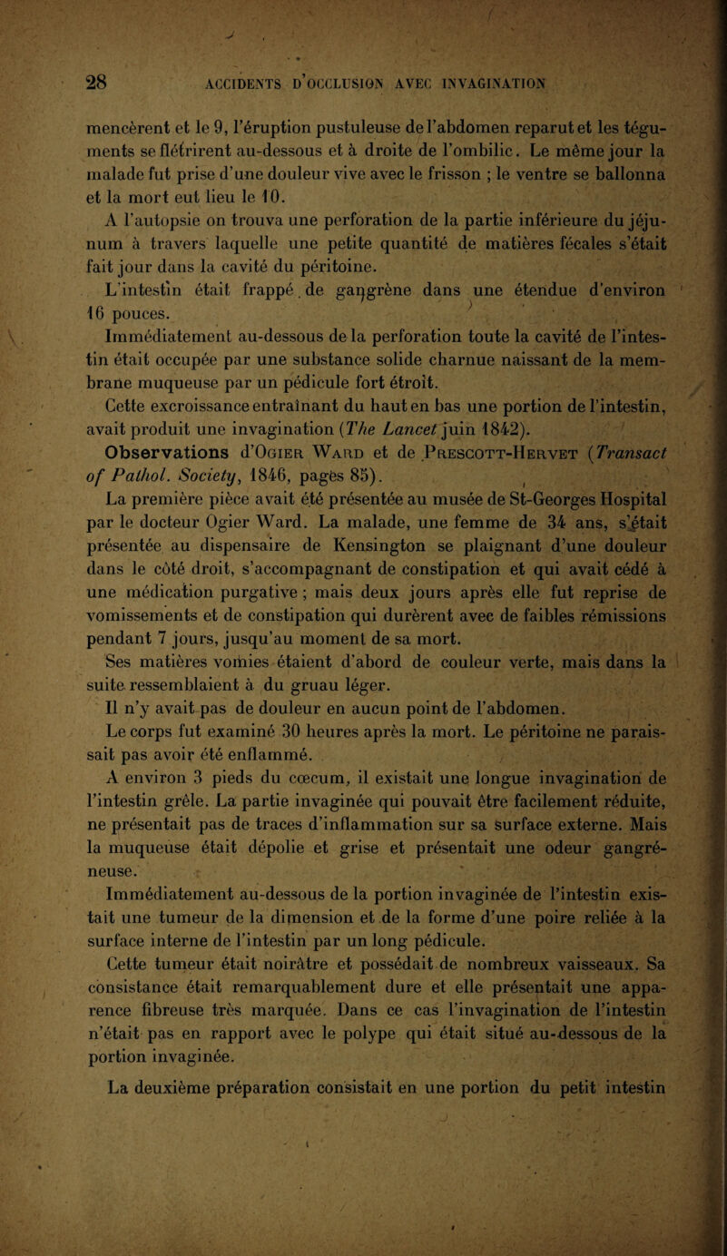 • • 28 ACCIDENTS D’OCCLUSION AVEC INVAGINATION mencèrent et le 9, l’éruption pustuleuse de l’abdomen reparut et les tégu¬ ments se flétrirent au-dessous et à droite de l’ombilic. Le même jour la malade fut prise d’une douleur vive avec le frisson ; le ventre se ballonna et la mort eut lieu le 10. A l’autopsie on trouva une perforation de la partie inférieure du jéju¬ num à travers laquelle une petite quantité de matières fécales s’était fait jour dans la cavité du péritoine. L’intestin était frappé. de gaqgrène dans une étendue d’environ 16 pouces. > - ■ Immédiatement au-dessous de la perforation toute la cavité de l’intes¬ tin était occupée par une substance solide charnue naissant de la mem¬ brane muqueuse par un pédicule fort étroit. Cette excroissance entraînant du haut en bas une portion de l’intestin, avait produit une invagination {The Lancet juin 1842). Observations d’OûiER Ward et de Prescott-Hervet (Transact of Pathol. Society, 1846, pages 85). La première pièce avait été présentée au musée de St-Georges Hospital par le docteur Ogier Ward. La malade, une femme de 34 ans, s^était présentée au dispensaire de Kensington se plaignant d’une douleur dans le côté droit, s’accompagnant de constipation et qui avait cédé à une médication purgative ; mais deux jours après elle fut reprise de vomissements et de constipation qui durèrent avec de faibles rémissions pendant 7 jours, jusqu’au moment de sa mort. Ses matières vorhies étaient d’abord de couleur verte, mais dans la suite ressemblaient à du gruau léger. Il n’y avait pas de douleur en aucun point de l’abdomen. Le corps fut examiné 30 heures après la mort. Le péritoine ne parais¬ sait pas avoir été enflammé. ') À environ 3 pieds du cæcum, il existait une longue invagination de l’intestin grêle. La partie invaginée qui pouvait être facilement réduite, ne présentait pas de traces d’inflammation sur sa surface externe. Mais la muqueuse était dépolie et grise et présentait une odeur gangré¬ neuse. Immédiatement au-dessous de la portion invaginée de l’intestin exis¬ tait une tumeur de la dimension et de la forme d’une poire reliée à la surface interne de l’intestin par un long pédicule. Cette tumeur était noirâtre et possédait de nombreux vaisseaux. Sa consistance était remarquablement dure et elle présentait une appa¬ rence fibreuse très marquée. Dans ce cas l’invagination de l’intestin n’était pas en rapport avec le polype qui était situé au-dessous de la portion invaginée. La deuxième préparation consistait en une portion du petit intestin