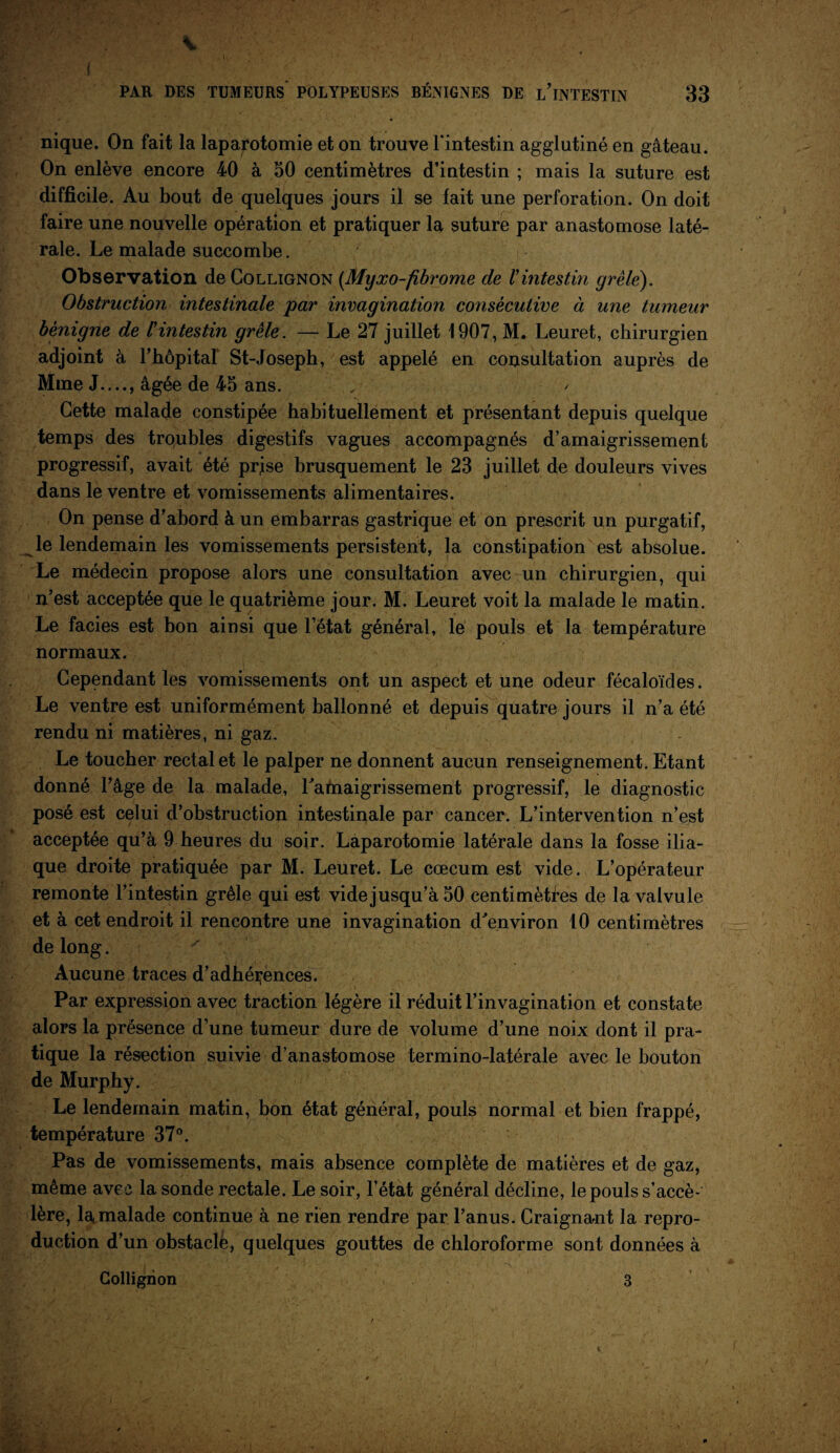 .{ PAR DES TUMEURS' POLYPEUSES BÉNIGNES DE L’iNTESTIN 33 nique. On fait la laparotomie et on trouve l'intestin agglutiné en gâteau. On enlève encore 40 à 50 centimètres d’intestin ; mais la suture est difficile. Au bout de quelques jours il se fait une perforation. On doit faire une nouvelle opération et pratiquer la suture par anastomose laté¬ rale. Le malade succombe. Observation deCoLLiGNON (Myxo-fibrome de Vintestin grêlé). Obstruction intestinale par invagination consécutive à une tumeur bénigne de l'intestin grêle. — Le 27 juillet 1907, M. Leuret, chirurgien adjoint à 1’hôpitaf St-Joseph, est appelé en consultation auprès de Mme J...., âgée de 45 ans. Cette malade constipée habituellement et présentant depuis quelque temps des troubles digestifs vagues accompagnés d’amaigrissement progressif, avait été prjse brusquement le 23 juillet de douleurs vives dans le ventre et vomissements alimentaires. On pense d’abord à un embarras gastrique et on prescrit un purgatif, le lendemain les vomissements persistent, la constipation est absolue. Le médecin propose alors une consultation avec un chirurgien, qui n’est acceptée que le quatrième jour. M. Leuret voit la malade le matin. Le faciès est bon ainsi que l’état général, le pouls et la température normaux. Cependant les vomissements ont un aspect et une odeur fécaloïdes. Le ventre est uniformément ballonné et depuis quatre jours il n’a été rendu ni matières, ni gaz. Le toucher rectal et le palper ne donnent aucun renseignement. Etant donné l’âge de la malade, l'amaigrissement progressif, le diagnostic posé est celui d’obstruction intestinale par cancer. L’intervention n’est acceptée qu’à 9 heures du soir. Laparotomie latérale dans la fosse ilia¬ que droite pratiquée par M. Leuret. Le cæcum est vide. L’opérateur remonte l’intestin grêle qui est videjusqu’à 50 centimètres de la valvule et à cet endroit il rencontre une invagination d'environ 10 centimètres de long. ' . ’ Aucune traces d’adhérences. Par expression avec traction légère il réduit l’invagination et constate alors la présence d’une tumeur dure de volume d’une noix dont il pra¬ tique la résection suivie d’anastomose termino-latérale avec le bouton de Murphy. Le lendemain matin, bon état général, pouls normal et bien frappé, température 37°. Pas de vomissements, mais absence complète de matières et de gaz, même avec la sonde rectale. Le soir, l’état général décline, le pouls s’accé¬ lère, la malade continue à ne rien rendre par l’anus. Craignant la repro¬ duction d’un obstaclé, quelques gouttes de chloroforme sont données à Collignon 3