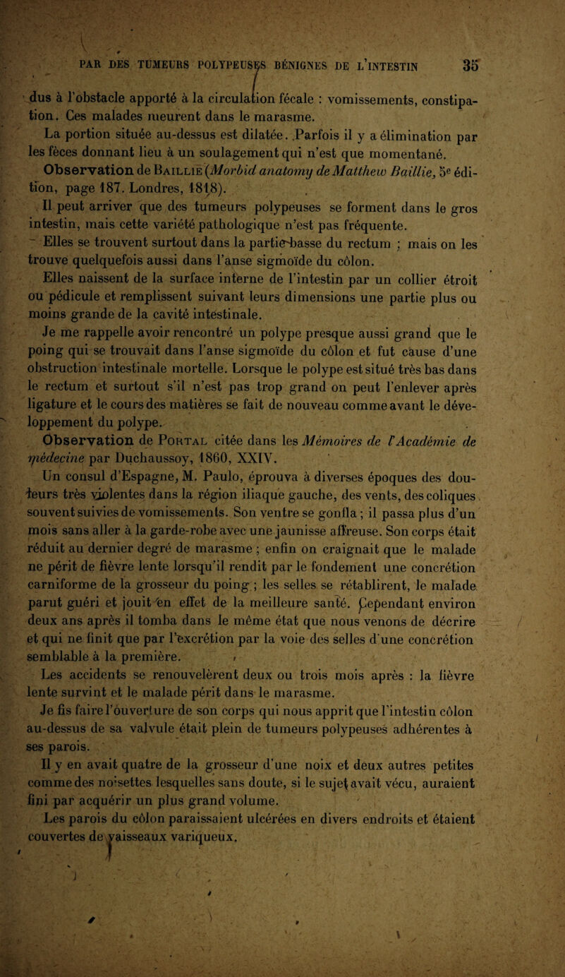 dus à l’obstacle apporté à la circulation fécale : vomissements, constipa¬ tion . Ces malades meurent dans le marasme. La portion située au-dessus est dilatée. Parfois il y a élimination par les fèces donnant lieu à un soulagement qui n’est que momentané. Observation de Baillie (Morbid anatomy de Matthew Baillie, 5e édi¬ tion, page 187. Londres, 4818). Il peut arriver que des tumeurs polypeuses se forment dans le gros intestin, mais cette variété pathologique n’est pas fréquente. - Elles se trouvent surtout dans la partiedmsse du rectum ; mais on les trouve quelquefois aussi dans l’anse sigmoïde du côlon. Elles naissent de la surface interne de l’intestin par un collier étroit ou pédicule et remplissent suivant leurs dimensions une partie plus ou moins grande de la cavité intéstinale. Je me rappelle avoir rencontré un polype presque aussi grand que le poing qui se trouvait dans l’anse sigmoïde du côlon et fut cause d’une obstruction intestinale mortelle. Lorsque le polype est situé très bas dans le rectum et surtout s’il n’est pas trop grand on peut l’enlever après ligature et le cours des matières se fait de nouveau comme avant le déve¬ loppement du polype. Observation de Portal citée dans les Mémoires de rAcadémie de yièdecine par Duchaussoy, 1860, XXIV. Un consul d’Espagne,, M. Paulo, éprouva à diverses époques des dou¬ ceurs très violentes dans la région iliaque gauche, des vents, des coliques, souvent suivies de vomissements. Son ventre se gonfla ; il passa plus d’un mois sans aller à la garde-robe avec une jaunisse affreuse. Son corps était réduit au dernier degré de marasme ; enfin on craignait que le malade ne périt de fièvre lente lorsqu’il rendit par le fondement une concrétion carniforme de la grosseur du poing ; les selles se rétablirent, le malade, parut guéri et jouityen effet de la meilleure santé, pependant environ deux ans après il tomba dans le même état que nous venons de décrire et qui ne finit que par l’excrétion par la voie des selles d'une concrétion semblable à la première. » Les accidents se renouvelèrent deux ou trois mois après : la fièvre lente survint et le malade périt dans le marasme. Je fis faire l’ouverture de son corps qui nous apprit que l’intestin côlon au-dessus de sa valvule était plein de tumeurs polypeuses adhérentes à ses parois. Il y en avait quatre de la grosseur d’une noix et deux autres petites comme des noisettes lesquelles sans doute, si le sujef avait vécu, auraient fini par acquérir un plus grand volume. Les parois du côlon paraissaient ulcérées en divers endroits et étaient couvertes de vaisseaux variqueux.