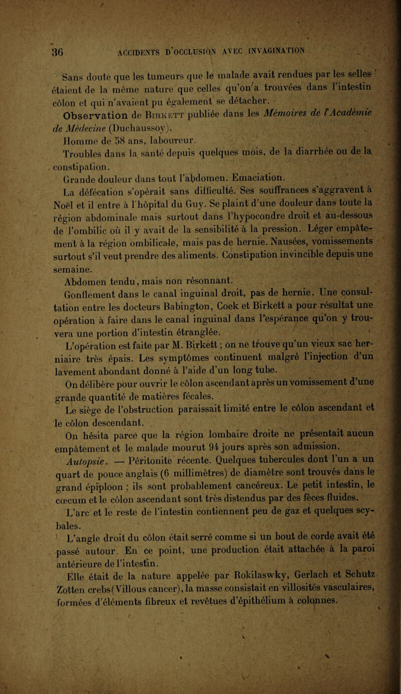 Sans doute que les tumeurs que le malade avait rendues par les selles ' étaient de la même nature que celles quWa trouvées dans l’intestin côlon et qui n’avaient pu également se détacher. Observation de Birkett publiée dans les Mémoires de l Académie de Médecine (Duchaussoy). Homme de 58 ans, laboureur. Troubles dans la santé depuis quelques mois, de la diarrhée ou de la constipation. Grande douleur dans tout l’afidomen. Emaciation. La défécation s’opérait sans difficulté. Ses souffrances s’aggravent à Noël et il entre à l'hôpital du Guy. Se plaint d’une douleur dans toute la région abdominale mais surtout dans 1 bypocondre droit et au-dessous de l’ombilic où il y avait de la sensibilité a la pression. Leger empâte¬ ment à la région ombilicale, mais pas de hernie. Nausées, vomissements surtout s’il veut prendre des aliments. Constipation invincible depuis une semaine. Abdomen tendu, mais non résonnant. Gonflement dans le canal inguinal droit, pas de hernie. Une consul¬ tation entre les docteurs Babington, Coek et Birkett a pour résultat une opération à faire dans le canal inguinal dans l'espérance qu’on y trou¬ vera une portion d’intestin étranglée. L’opération est faite par M. Birkett ; on ne trouve qu’un vieux sac her¬ niaire très épais. Les symptômes continuent malgré l’injection d’un lavement abondant donné à l’aide d un long tube. On délibère pour ouvrir le côlon ascendant après un vomissement d’une grande quantité de matières fécales. Le siège de l’obstruction paraissait limité entre le côlon ascendant et le côlon descendant. , On hésita parce que la région lombaire droite ne présentait aucun empâtement et le malade mourut 94 jours après son admission. Autopsie. — Péritonite récente. Quelques tubercules dont l’un a un quart de pouce anglais (6 millimètres) de diamètre sont trouvés dans le grand épiploon ; ils sont probablement cancéreux. Le petit intestin, le cæcum et le côlon ascendant sont très distendus par des fèces fluides. L’arc et le reste de l’intestin contiennent peu de gaz et quelques scy- t baies. > L’angle droit du côlon était serré comme si un bout de corde avait été passé autour. En ce point, une production était attachée à la paroi antérieure de l’intestin. Elle était de la nature appelée par Rokilaswky, Gerlach et Schutz Zotten crebs(Villous cancer), la masse consistait en villosités vasculaires, formées d’éléments fibreux et revêtues d’épithélium à colonnes.
