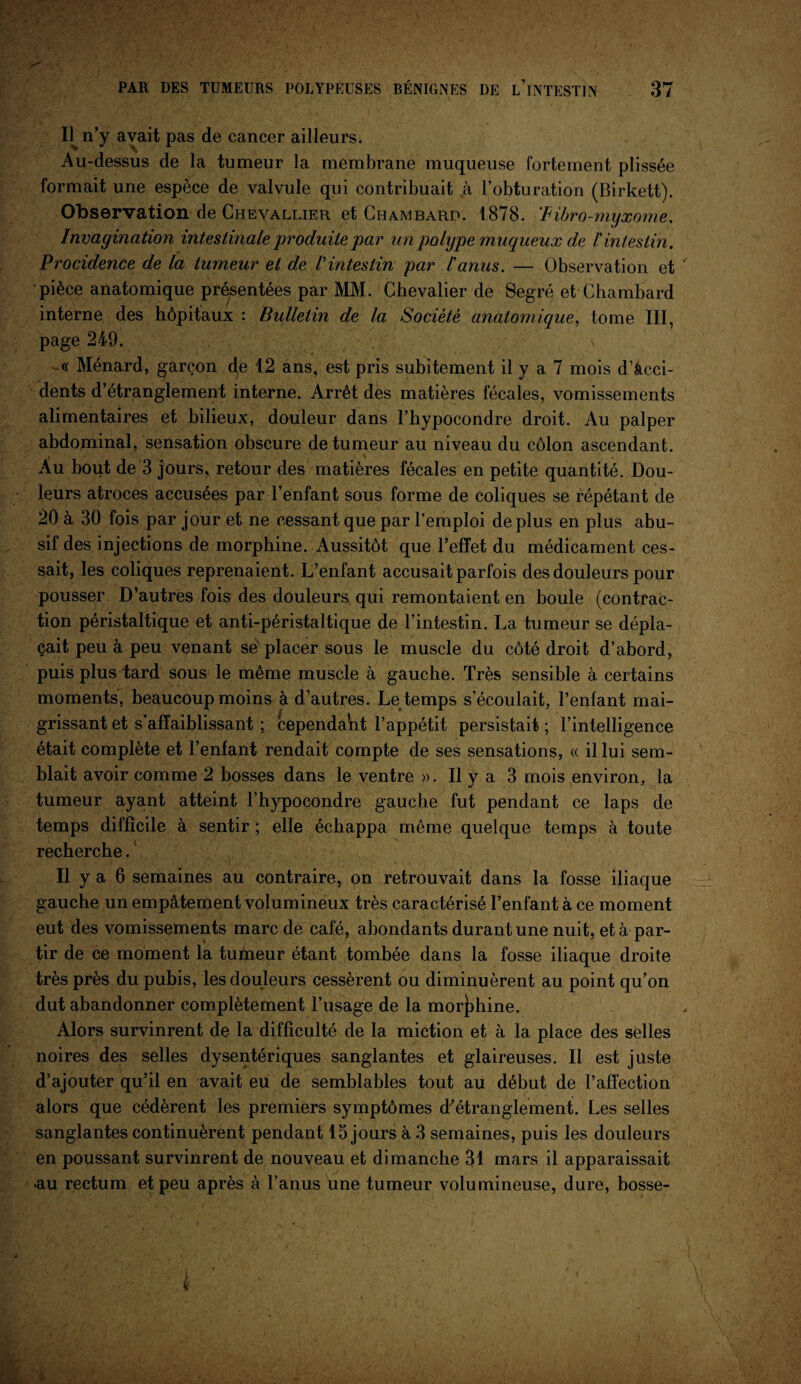 H n’y avait pas de cancer ailleurs. Au-dessus de la tumeur la membrane muqueuse fortement plissée formait une espèce de valvule qui contribuait à l’obturation (Birkett). Observation de Chevallier et Chambard. 1878. F ibro-myxome. Invagination intestinale produite par un polype muqueux de l'intestin. Procidence de la tumeur et de Vintestin par l'anus. — Observation et pièce anatomique présentées par MM. Chevalier de Segré et Chambard interne des hôpitaux : Bulletin de la Société anatomique, tome III, page 249. \ « Ménard, garçon de 12 ans, est pris subitement il y a 7 mois d’âcci- dents d’étranglement interne. Arrêt des matières fécales, vomissements alimentaires et bilieux, douleur dans l’hypocondre droit. Au palper abdominal, sensation obscure de tumeur au niveau du côlon ascendant. Au bout de 3 jours, retour des matières fécales en petite quantité. Dou¬ leurs atroces accusées par l’enfant sous forme de coliques se répétant de 20 à 30 fois par jour et ne cessant que par l’emploi déplus en plus abu¬ sif des injections de morphine. Aussitôt que l’effet du médicament ces¬ sait, les coliques reprenaient. L’enfant accusait parfois des douleurs pour pousser. D’autres fois des douleurs qui remontaient en boule (contrac¬ tion péristaltique et anti-péristaltique de l’intestin. La tumeur se dépla¬ çait peu à peu venant sé placer sous le muscle du côté droit d’abord, puis plus tard sous le même muscle à gauche. Très sensible à certains moments, beaucoup moins à d’autres. Le temps s’écoulait, l’enfant mai¬ grissant et s’affaiblissant ; cependant l’appétit persistait ; l’intelligence était complète et l’enfant rendait compte de ses sensations, « il lui sem¬ blait avoir comme 2 bosses dans le ventre ». Il y a 3 mois environ, la tumeur ayant atteint l’hypocondre gauche fut pendant ce laps de temps difficile à sentir ; elle échappa même quelque temps à toute recherche.c Il y a 6 semaines au contraire, on retrouvait dans la fosse iliaque gauche un empâtement volumineux très caractérisé l’enfant à ce moment eut des vomissements marc de café, abondants durant une nuit, et à par¬ tir de ce moment la tufneur étant tombée dans la fosse iliaque droite très près du pubis, les douleurs cessèrent ou diminuèrent au point qu’on dut abandonner complètement l’usage de la morphine. Alors survinrent de la difficulté de la miction et à la place des selles noires des selles dysentériques sanglantes et glaireuses. Il est juste d’ajouter qu’il en avait eu de semblables tout au début de l’affection alors que cédèrent les premiers symptômes d’étranglement. Les selles sanglantes continuèrent pendant 15joursà3 semaines, puis les douleurs en poussant survinrent de nouveau et dimanche 31 mars il apparaissait -au rectum et peu après à l’anus une tumeur volumineuse, dure, bosse-