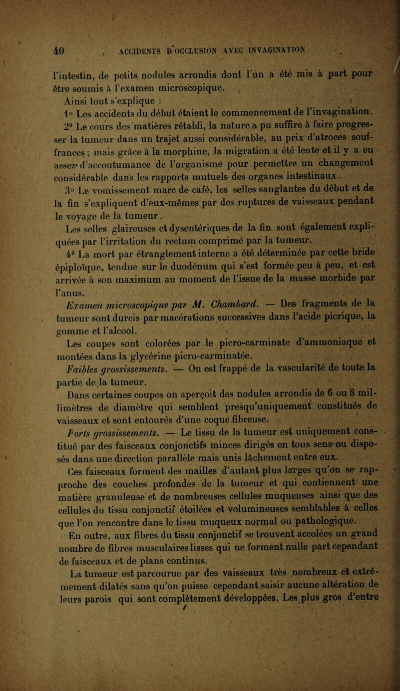 > l’intestin, de petits nodules arrondis dont l’un a été mis à part pour être soumis à l’examen microscopique, l Ainsi tout s’explique : 1° Les accidents du début étaient le commencement de l’invagination. 2° Le cours des'matières rétabli, la nature a pu suffire à faire progres¬ ser la tumeur dans un trajet aussi considérable, au prix d’atroces souf¬ frances ; mais grâce à la morphine, la migration a été lente et il y a eu assez» d’accoutumance de l’organisme pour permettre un changement considérable dans les rapports mutuels des organes intestinaux. 3° Le vomissement marc de café, les selles sanglantes du début et de la fin s’expliquent d’eux-mêmes par des ruptures de vaisseaux pendant le voyage de la tumeur. Les selles glaireuses et dysentériques de la fin sont également expli¬ quées par l’irritation du rectum comprimé par la tumeur. 4° La mort par étranglement interne a été déterminée par cette bride épiploïque, tendue sur le duodénum qui s’est formée peu à peu, et est arrivée à son maximum au moment de l’issue de la masse morbide par l’anus. Examen microscopique par M. Chambard. — Des fragments de la tumeur sont durcis par macérations successives dans l’acide picrique, la gomme et l’alcool. Les coupes sont colorées par le picro-carminate d’ammoniaque et montées dans la glycérine picro-carminatée. Faibles grossissements. — On est frappé de la vascularité de toute la partie de la tumeur. Dans certaines coupes on aperçoit des nodules arrondis de 6 ou 8 mil¬ limètres de diamètre qui semblent presqu’uniquement constitués de vaisseaux et sont entourés d’une coque fibreuse. Forts grossissements. — Le tissu de la tumeur est uniquement cons¬ titué par des faisceaux conjonctifs minces dirigés en tous sens* ou dispo¬ sés dans une direction parallèle mais unis lâchement entre eux. Ces faisceaux forment des mailles d’autant plus lafrges qu’on se rap¬ proche dès couches profondes de la tumeur et qui contiennent une matière granuleuse et de nombreuses cellules muqueuses ainsi que des cellules du tissu conjonctif étoilées et volumineuses semblables à celles que l’on rencontre dans le tissu muqueux normal ou pathologique. En outre, aux fibres du tissu conjonctif se trouvent accolées un grand nombre de fibres musculaires lisses qui ne forment nulle part cependant de faisceaux et de plans continus. La tumeur est parcourue par des vaisseaux très nombreux et extrê¬ mement dilatés sans qu’on puisse cependant saisir aucune altération de leurs parois qui sont complètement développées. Les plus gros d’entre