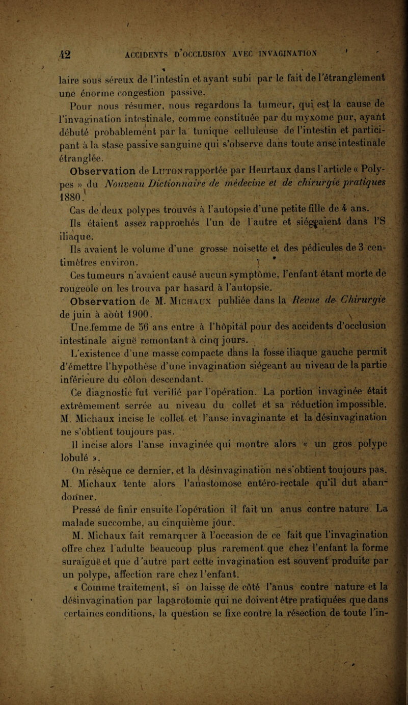 / 42 ACCIDENTS D’OCCLUSION AVEC INVAGINATION * * laire sous séreux de l’intestin et ayant subi par le fait de l'étranglement une énorme congestion passive. Pour nous résumer, nous regardons la tumeur, qui est la cause de l'invagination intestinale, comme constituée par du myxome pur, ayant débuté probablement par la tunique celluleuse de l’intestin et partici¬ pant à la stase passive sanguine qui s’observe dans toute anse intestinale étranglée. Observation de Luton rapportée par Heurtaux dans l article « Poly¬ pes » du Nouveau Dictionnaire de médecine et de chirurgie pratiques 1880.' ' ■ Cas de deux polypes trouvés à l’autopsie d’une petite fille de 4 ans. Ils étaient assez rapprochés l’un de l’autre et siégeaient dans PS iliaque. Ils avaient le volume d’une grosse noisette et des pédicules de 3 cen¬ timètres environ. Ces tumeurs n’avaient causé aucun symptôme, l’enfant étant morte de rougeole on les trouva par hasard à l’autopsie. Observation de M. Michaux publiée dans la Revue de- Chirurgie de juin à août 1900. \ Une.femme de 56 ans entre à I’hôpitàl pour des accidents d’occlusion intestinale aigue remontant à cinq jours. L'existence d’une masse compacte dians la fosse iliaque gauche permit d’émettre l’hypothèse d’une invagination siégeant au niveau de la partie inférieure du côlon descendant. Ce diagnostic fut vérifié par l’opération. La portion invaginée était extrêmement serrée au niveau du collet êt sa réduction impossible. M. Michaux incise le collet et l’anse invaginante et la désinvagination ne s’obtient toujours pas. 11 incise alors l’anse invaginée qui montre alors « un gros polype lobulé ». On résèque ce dernier, et la désinvagination ne s’obtient toujours pas. M. Michaux tente alors l’aiiastomose entéro-rectale qu’il dut aban¬ donner. Pressé de finir ensuite l’opération il fait un anus contre nature. La malade succombe, au cinquième jour. M. Michaux fait remarquer à l’occasion de ce fait que l’invagination offre chez l’adulte beaucoup plus rarement que chez l’enfant la forme suraiguë et que d'autre part cette invagination est souvent produite par un polype, affection rare chez l’enfant. « Comme traitement, si on laisse de côté l’anus contre nature et la désinvagination par laparotomie qui ne doivent être pratiquées que dans certaines conditions, la question se fixe contre la résection de toute Lin- V « -V*