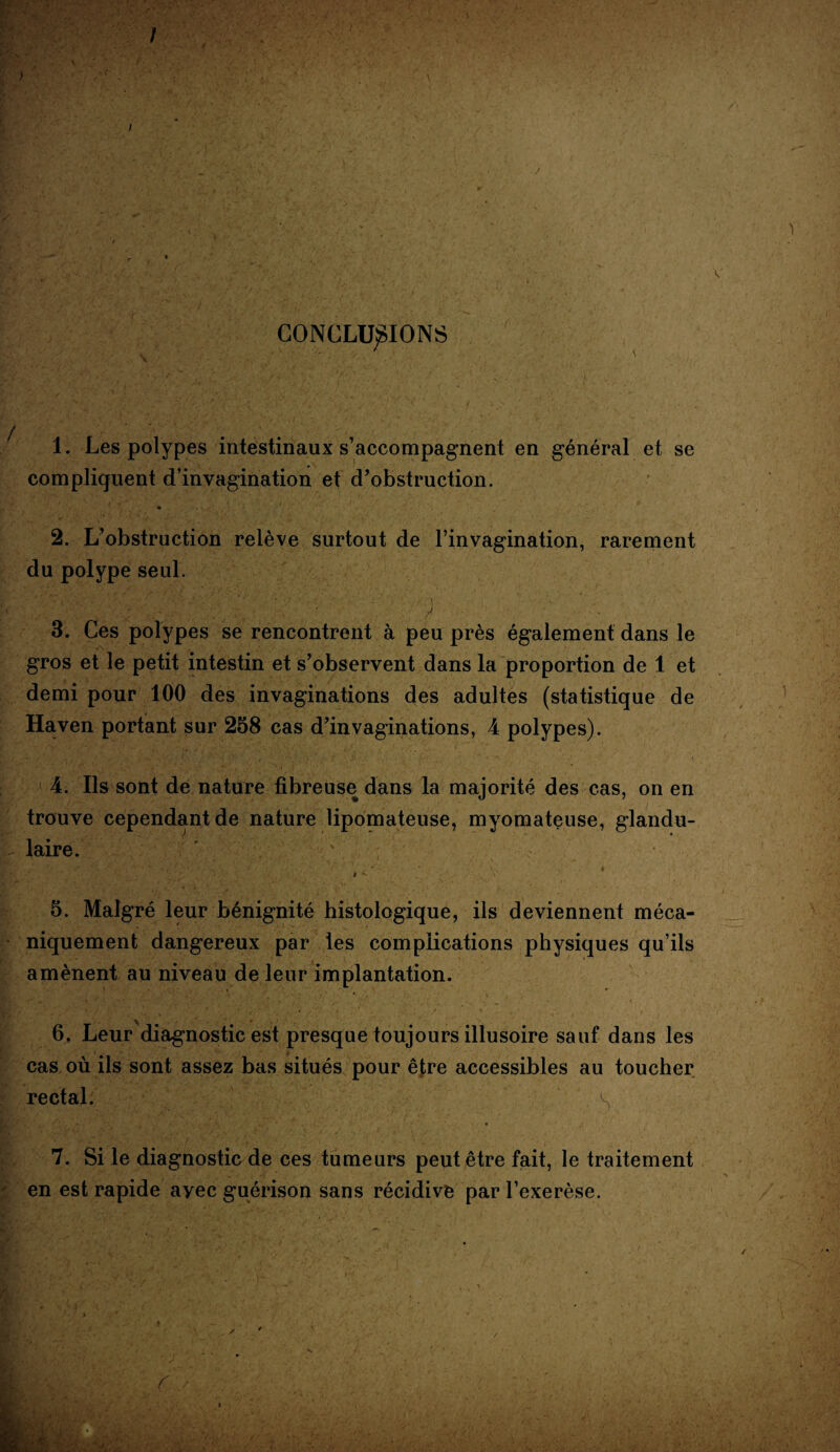 / ) I V V i y WJ / CONCLURIONS 1. Les polypes intestinaux s’accompagnent en général et se compliquent d’invagination et d’obstruction. 2. L’obstruction relève surtout de l’invagination, rarement du polype seul. , ■ ■ • y : ■ ■. 3. Ces polypes se rencontrent à peu près également dans le gros et le petit intestin et s’observent dans la proportion de 1 et demi pour 100 des invaginations des adultes (statistique de Haven portant sur 258 cas d’invaginations, 4 polypes). 4. Ils sont de nature fibreuse dans la majorité des cas, on en trouve cependant de nature lipomateuse, myomateuse, glandu- l laire. i *• 5. Malgré leur bénignité histologique, ils deviennent méca¬ niquement dangereux par les complications physiques qu’ils amènent au niveau de leur implantation. 6. Leur diagnostic est presque toujours illusoire sauf dans les cas où ils sont assez bas situés pour être accessibles au toucher rectal. S 7. Si le diagnostic de ces tumeurs peut être fait, le traitement f. en est rapide ayec guérison sans récidive par l’exerèse.