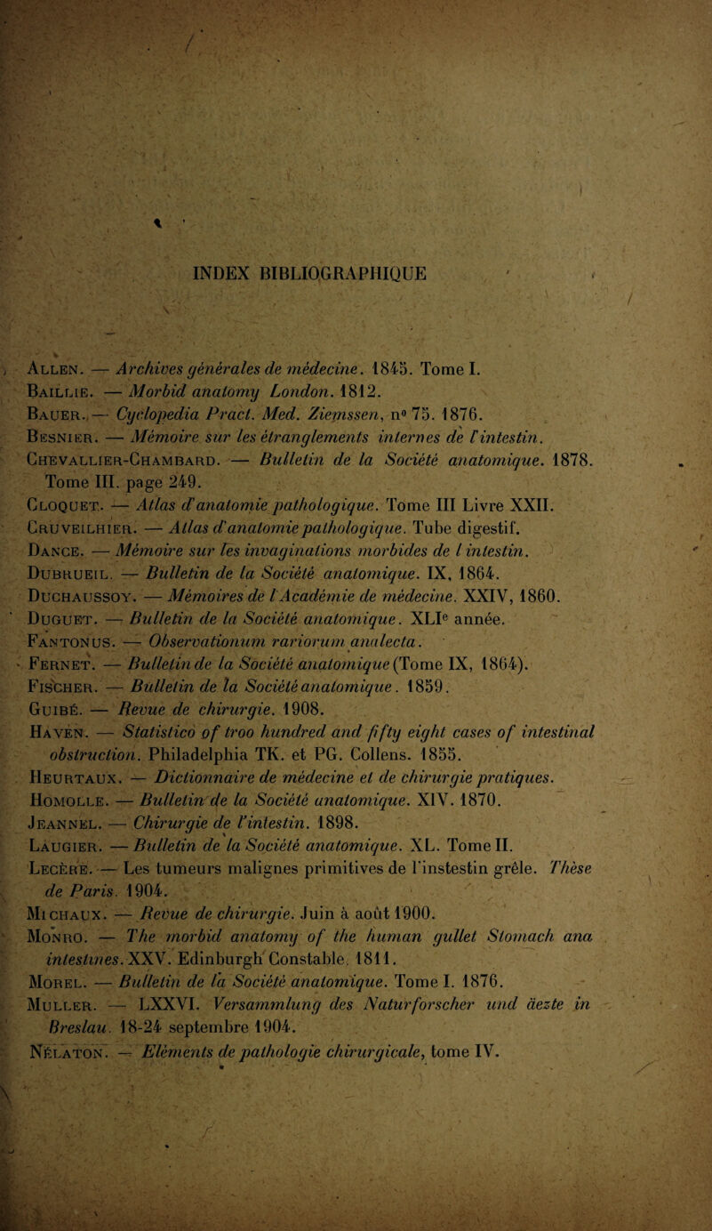 / i INDEX BIBLIOGRAPHIQUE Allen. — Archives générales de médecine. 1845. Tome I. Baillie. — Morbid analomy London. 1812. Bauer.— Cyclopedia Pract. Med. Ziernssen, n° 75. 1876. Besnier. — Mémoire sur les étranglements internes de l'intestin. Chevallier-Chambard. — Bulletin de la Société anatomique. 1878. Tome III. page 249. Gloquet.. — Atlas d’anatomie pathologique. Tome III Livre XXII. Cruveilhier. — Atlas d'anatomie pathologique. Tube digestif. Dance. — Mémoire sur les invaginations morbides de l intestin. Dubrueil. — Bulletin de la Société anatomique. IX, 1864. Duchaussoy. — Mémoires de l Académie de médecine. XXIV, 1860. Duguet. — Bulletin de la Société anatomique. XLIe année. Fantonus. — Observationum rariorum analecta. Fernet. — Bulletin de la Société anatomique (Tome IX, 1864). Fischer.— Bulletin de la Société anatomique. 1859. Guibé. — Revue de chirurgie. 1908. Ha yen. — Statistico of troo hundred and fifty eight cases of intestinal obstruction. Philadelphia TK. et PG. Collens. 1855. Heurtaux. — Dictionnaire de médecine et de chirurgie pratiques. Homolle. — Bulletin de la Société anatomique. XIV. 1870. Jeannkl. — Chirurgie de L intestin. 1898. Laugier. —Bulletin de la Société anatomique. XL. Tome IL Légère. — Les tumeurs malignes primitives de l'instestin grêle. Thèse de Paris. 1904. • Michaux. — Revue de chirurgie. Juin à août 1900. Mon ro. — The morbid anatomy of the human gullet Stomach ana intestines. XXV. Edinburgh Constable. 1811. Morel. — Bulletin de la Société anatomique. Tome I. 1876. Muller. — LXXVI. Versammlung des Naturforscher und àezte in Breslau. 18-24 septembre 1904. Né la ton. — Eléments de pathologie chirurgicale, tome IV. X