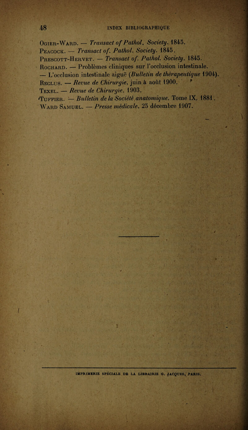 48 INDEX BIBLIOGRAPHIQUE Ogier-Ward. — Transact of Pathol. Society. 1845. Peacock. — Transact of. Pathol. Society. 1845. Prescott-Hervet. — Transact of. Pathol. Society. 1845. Rochard. — Problèmes cliniques sur l’occlusion intestinale. — L’occlusion intestinale aiguë (Bulletin de thérapeutique 1904). Reclus. — Revue de Chirurgie, juin à août 1900. Texel. — Revue de Chirurgie. 1903. «Tuffier. 2— Bulletin de la Société anatomique. Tome IX, 1881. Ward Samuel. — Presse médicale, 25 décembre 1907. J / • I * ! ' \ IMPRIMERIE SPÉCIALE DE LA LIBRAIRIE G. JACQUES, PARIS.