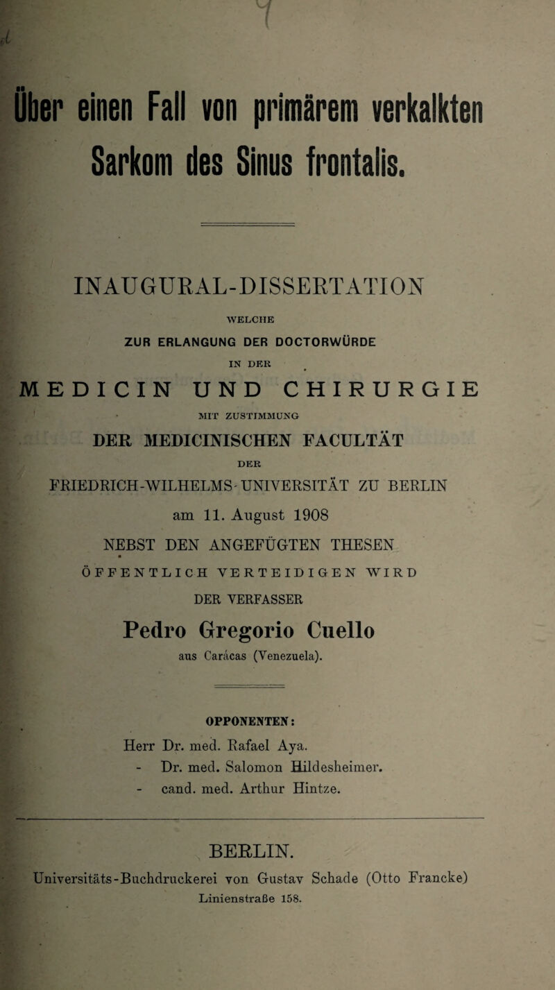 über einen Fall von primärem verkalkten Sarkom des Sinus frontaiis. INAUGURAL-DISSERTATION WELCHE ZUR ERLANGUNG DER DOCTORWÜRDE IN DEIi MEDICIN UND CHIRURGIE MIT ZUSTIMMUNG DER MEDICINISCHEN FACULTÄT DER FRIEDRICH-WILHELMS'UNIVERSITÄT ZU BERLIN am 11. August 1908 NEBST DEN ANGEFÜGTEN THESEN ÖFFENTLICH VERTEIDIGEN WIRD DER VERFASSER Pedro Gregorio Cuello aus Caracas (Venezuela). OPPONENTEN: Herr Dr. med. Rafael Aya. Dr. med. Salomon Hildesheimer, cand. med. Arthur Hintze. BERLIN. Universitäts-Buchdruckerei von Gustav Schade (Otto Francke) Linienstraße 158.