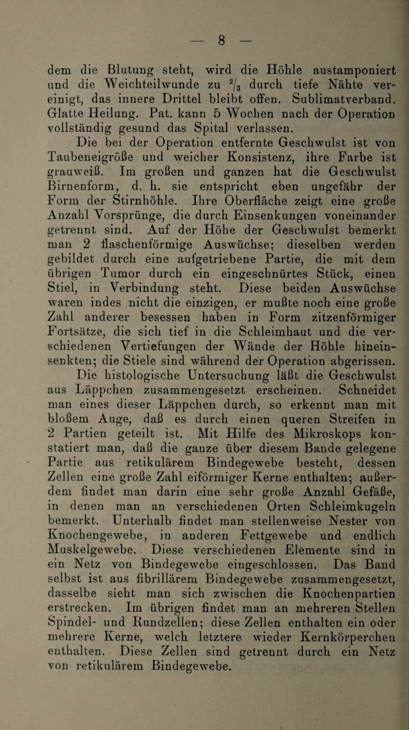 dem die Blutung steht, wird die Höhle austamponiert und die Weichteilwunde zu 2/3 durch tiefe Nähte ver¬ einigt, das innere Drittel bleibt offen. Sublimatverband. Glatte Heilung. Pat. kann 5 Wochen nach der Operation vollständig gesund das Spital verlassen. Die bei der Operation entfernte Geschwulst ist von Taubeneigröße und weicher Konsistenz, ihre Farbe ist grauweiß. Im großen und ganzen bat die Geschwulst Birnenform, d. b. sie entspricht eben ungefähr der Form der Stirnhöhle. Ihre Oberfläche zeigt eine große Anzahl Vorsprünge, die durch Einsenkungen voneinander getrennt sind. Auf der Höhe der Geschwulst bemerkt man 2 flaschenförmige Auswüchse; dieselben werden gebildet durch eine aufgetriebene Partie, die mit dem übrigen Tumor durch ein eingescbnürtes Stück, einen Stiel, in Verbindung steht. Diese beiden Auswüchse waren indes nicht die einzigen, er mußte noch eine große Zahl anderer besessen haben in Form zitzenförmiger Fortsätze, die sich tief in die Schleimhaut und die ver¬ schiedenen Vertiefungen der Wände der Höhle hinein¬ senkten; die Stiele sind während der Operation abgerissen. Die histologische Untersuchung läßt die Geschwulst aus Läppchen zusammengesetzt erscheinen. Schneidet man eines dieser Läppchen durch, so erkennt man mit bloßem Auge, daß es durch einen queren Streifen in 2 Partien geteilt ist. Mit Hilfe des Mikroskops kon¬ statiert man, daß die ganze über diesem Bande gelegene Partie aus retikulärem Bindegewebe besteht, dessen Zellen eine große Zahl eiförmiger Kerne enthalten; außer¬ dem findet man darin eine sehr große Anzahl Gefäße, in denen man an verschiedenen Orten Schleimkugeln bemerkt. Unterhalb findet man stellenweise Nester von Knochengewebe, in anderen Fettgewebe und endlich Muskelgewebe. Diese verschiedenen Elemente sind in ein Netz von Bindegewebe eingeschlossen. Das Band selbst ist aus fibrillärem Bindegewebe zusammengesetzt, dasselbe sieht man sich zwischen die Knochenpartien erstrecken. Im übrigen findet man an mehreren Stellen Spindel- und Rundzellen; diese Zellen enthalten ein oder mehrere Kerne, welch letztere wieder Kernkörperchen enthalten. Diese Zellen sind getrennt durch ein Netz von retikulärem Bindegewebe.