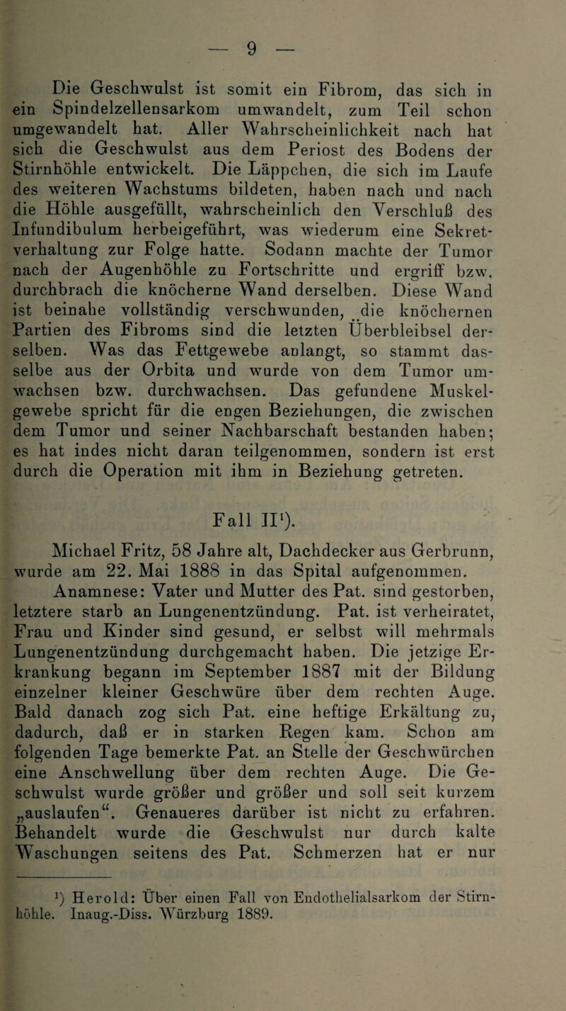 Die Geschwulst ist somit ein Fibrom, das sich in ein Spindelzellensarkom umwandelt, zum Teil schon umgewandelt hat. Aller Wahrscheinlichkeit nach hat sich die Geschwulst aus dem Periost des Bodens der Stirnhöhle entwickelt. Die Läppchen, die sich im Laufe des weiteren Wachstums bildeten, haben nach und nach die Höhle ausgefüllt, wahrscheinlich den Verschluß des Infundibulum herbeigeführt, was wiederum eine Sekret¬ verhaltung zur Folge hatte. Sodann machte der Tumor nach der Augenhöhle zu Fortschritte und ergriff bzw. durchbrach die knöcherne Wand derselben. Diese Wand ist beinahe vollständig verschwunden, die knöchernen Partien des Fibroms sind die letzten Überbleibsel der¬ selben. Was das Fettgewebe anlangt, so stammt das¬ selbe aus der Orbita und wurde von dem Tumor um¬ wachsen bzw. durchwachsen. Das gefundene Muskel¬ gewebe spricht für die engen Beziehungen, die zwischen dem Tumor und seiner Nachbarschaft bestanden haben; es hat indes nicht daran teilgenommen, sondern ist erst durch die Operation mit ihm in Beziehung getreten. Fall II1). Michael Fritz, 58 Jahre alt, Dachdecker aus Gerbrunn, wurde am 22. Mai 1888 in das Spital aufgenommen. Anamnese: Vater und Mutter des Pat. sind gestorbeD, letztere starb an Lungenentzündung. Pat. ist verheiratet, Frau und Kinder sind gesund, er selbst will mehrmals Lungenentzündung durchgemacht haben. Die jetzige Er¬ krankung begann im September 1887 mit der Bildung einzelner kleiner Geschwüre über dem rechten Auge. Bald danach zog sich Pat. eine heftige Erkältung zu, dadurch, daß er in starken Regen kam. Schon am folgenden Tage bemerkte Pat. an Stelle der Geschwürchen eine Anschwellung über dem rechten Auge. Die Ge¬ schwulst wurde größer und größer und soll seit kurzem „auslaufen“. Genaueres darüber ist nicht zu erfahren. Behandelt wurde die Geschwulst nur durch kalte Waschungen seitens des Pat. Schmerzen hat er nur *) Herold: Über eiuen Fall von Endotlielialsarkom der Stirn¬ höhle. Inaug.-Diss. Würz barg 1889.