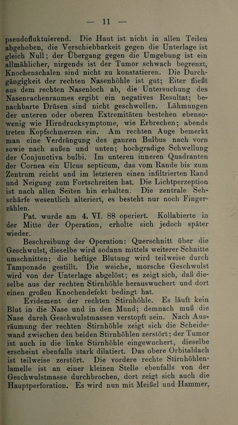 pseudofluktuierend. Die Haut ist nicht in allen Teilen abgehoben, die Verschiebbarkeit gegen die Unterlage ist gleich Null; der Übergang gegen die Umgebung ist ein allmählicher, nirgends ist der Tumor schwach begrenzt, Knochenschalen sind nicht zu konstatieren. Die Durch¬ gängigkeit der rechten Nasenhöhle ist gut; Eiter Hießt aus dem rechten Nasenloch ab, die Untersuchung des Nasenrachenraumes ergibt ein negatives Resultat; be¬ nachbarte Drüsen sind nicht geschwollen. Lähmungen der unteren oder oberen Extremitäten bestehen ebenso¬ wenig wie Hirndrucksymptome, wie Erbrechen; abends treten Kopfschmerzen ein. Am rechten Auge bemerkt man eine Verdrängung des ganzen Bulbus nach vorn sowie nach außen und unten; hochgradige Schwellung der Conjunctiva bulbi. Im unteren inneren Quadranten der Cornea ein Ulcus septicum, das vom Rande bis zum Zentrum reicht und im letzteren einen infiltrierten Rand und Neigung zum Fortschreiten hat. Die Lichtperzeption ist nach allen Seiten hin erhalten. Die zentrale Seh¬ schärfe wesentlich alteriert, es besteht nur noch Finger¬ zählen. Pat. wurde am 4. VI. 88 operiert. Kollabierte in der Mitte der Operation, erholte sich jedoch später wieder. Beschreibung der Operation: Querschnitt über die Geschwulst, dieselbe wird sodann mittels weiterer Schnitte Umschnitten; die heftige Blutung wird teilweise durch Tamponade gestillt. Die weiche, morsche Geschwulst wird von der Unterlage abgelöst; es zeigt sich, daß die¬ selbe aus der rechten Stirnhöhle herauswuchert und dort einen großen Knochendefekt bedingt hat. Evidement der rechten Stirnhöhle. Es läuft kein Blut in die Nase und in den Mund; demnach muß die Nase dureh Geschwulstmassen verstopft sein. Nach Aus¬ räumung der rechten Stirnhöhle zeigt sich die Scheide¬ wand zwischen den beiden Stirnhöhlen zerstört; der Lumor ist auch in die linke Stirnhöhle eingewuchert, dieselbe erscheint ebenfalls stark dilatiert. Das obere Orbitaldach ist teilweise zerstört. Die vordere rechte Stirnhöhlen¬ lamelle ist an einer kleinen Stelle ebenfalls von der Geschwulstmasse durchbrochen, dort zeigt sich auch die Hauptperforation. Es wird nun mit Meißel und Hammer,