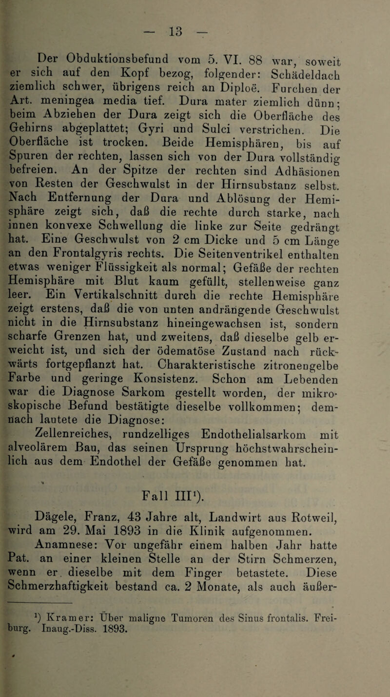 Der Obduktionsbefund vom 5. VI. 88 war, soweit er sich auf den Kopf bezog, folgender: Schädeldach ziemlich schwer, übrigens reich an Diploe. Furchen der Art. meningea media tief. Dura mater ziemlich dünn; beim Abziehen der Dura zeigt sich die Oberfläche des Gehirns abgeplattet; Gyri und Sulci verstrichen. Die Oberfläche ist trocken. Beide Hemisphären, bis auf Spuren der rechten, lassen sich von der Dura vollständig befreien. An der Spitze der rechten sind Adhäsionen von Resten der Geschwulst in der Hirnsubstanz selbst. Nach Entfernung der Dura und Ablösung der Hemi¬ sphäre zeigt sich, daß die rechte durch starke, nach innen konvexe Schwellung die linke zur Seite gedrängt hat. Eine Geschwulst von 2 cm Dicke und 5 cm Länge an den Frontalgyris rechts. Die Seitenventrikel enthalten etwas weniger Flüssigkeit als normal; Gefäße der rechten Hemisphäre mit Blut kaum gefüllt, stellenweise ganz leer. Ein Vertikalschnitt durch die rechte Hemisphäre zeigt erstens, daß die von unten andrängende Geschwulst nicht in die Hirnsubstanz hineingewachsen ist, sondern scharfe Grenzen hat, und zweitens, daß dieselbe gelb er¬ weicht ist, und sich der ödematöse Zustand nach rück¬ wärts fortgepflanzt hat. Charakteristische zitronengelbe Farbe und geringe Konsistenz. Schon am Lebenden war die Diagnose Sarkom gestellt worden, der mikro¬ skopische Befund bestätigte dieselbe vollkommen; dem¬ nach lautete die Diagnose: Zellenreiches, rundzeiliges Endothelialsarkom mit alveolärem Bau, das seinen Ursprung höchstwahrschein¬ lich aus dem Endothel der Gefäße genommen hat. Fall III1). Dägele, Franz, 43 Jahre alt, Landwirt aus Rotweil, wird am 29. Mai 1893 in die Klinik aufgenommen. Anamnese: Vor ungefähr einem halben Jahr hatte Pat. an einer kleinen Stelle an der Stirn Schmerzen, wenn er. dieselbe mit dem Finger betastete. Diese Schmerzhaftigkeit bestand ca. 2 Monate, als auch äußer- 9 Kr am er: Über maligne Tumoren des Sinus frontalis. Frei¬ burg. Inaug.-Diss. 1893.