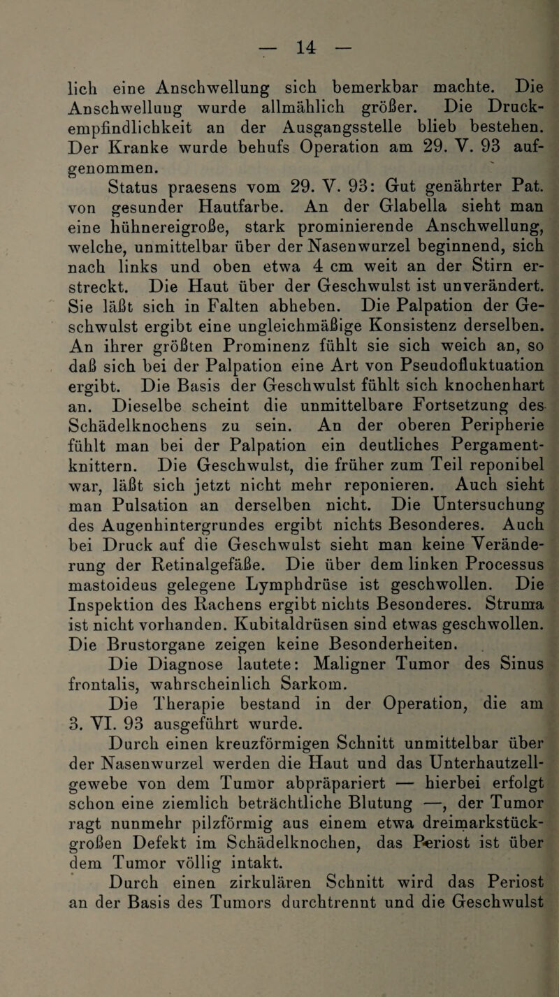 lieh eine Anschwellung sich bemerkbar machte. Die Anschwellung wurde allmählich größer. Die Druck¬ empfindlichkeit an der Ausgangsstelle blieb bestehen. Der Kranke wurde behufs Operation am 29. V. 93 auf¬ genommen. O . Status praesens vom 29. V. 93: Gut genährter Pat. von gesunder Hautfarbe. An der Glabella sieht man eine hühnereigroße, stark prominierende Anschwellung, welche, unmittelbar über der Nasenwurzel beginnend, sich nach links und oben etwa 4 cm weit an der Stirn er¬ streckt. Die Haut über der Geschwulst ist unverändert. Sie läßt sich in Falten abheben. Die Palpation der Ge¬ schwulst ergibt eine ungleichmäßige Konsistenz derselben. An ihrer größten Prominenz fühlt sie sich weich an, so daß sich bei der Palpation eine Art von Pseudofluktuation ergibt. Die Basis der Geschwulst fühlt sich knochenhart an. Dieselbe scheint die unmittelbare Fortsetzung des Schädelknochens zu sein. An der oberen Peripherie fühlt man bei der Palpation ein deutliches Pergament¬ knittern. Die Geschwulst, die früher zum Teil reponibel war, läßt sich jetzt nicht mehr reponieren. Auch sieht man Pulsation an derselben nicht. Die Untersuchung des Augenhintergrundes ergibt nichts Besonderes. Auch bei Druck auf die Geschwulst sieht man keine Verände¬ rung der Retinalgefäße. Die über dem linken Processus mastoideus gelegene Lymphdrüse ist geschwollen. Die Inspektion des Rachens ergibt nichts Besonderes. Struma ist nicht vorhanden. Kubitaldrüsen sind etwas geschwollen. Die Brustorgane zeigen keine Besonderheiten. Die Diagnose lautete: Maligner Tumor des Sinus frontalis, wahrscheinlich Sarkom. Die Therapie bestand in der Operation, die am 3. VI. 93 ausgeführt wurde. Durch einen kreuzförmigen Schnitt unmittelbar über der Nasenwurzel werden die Haut und das Unterhautzell¬ gewebe von dem Tumor abpräpariert — hierbei erfolgt schon eine ziemlich beträchtliche Blutung —, der Tumor ragt nunmehr pilzförmig aus einem etwa dreimarkstück¬ großen Defekt im Schädelknochen, das P-eriost ist über dem Tumor völlig intakt. Durch einen zirkulären Schnitt wird das Periost an der Basis des Tumors durchtrennt und die Geschwulst