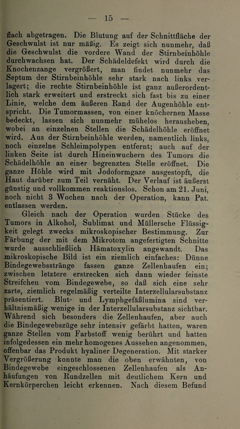 flach abgetragen. Die Blutung auf der Schnittfläche der Geschwulst ist nur mäßig. Es zeigt sich nunmehr, daß die Geschwulst die vordere Wand der Stirnbeinhöhle durchwachsen hat. Der Schädeldefekt wird durch die Knochenzange vergrößert, man findet nunmehr das Septum der Stirnbeinhöhle sehr stark nach links ver¬ lagert; die rechte Stirnbeinhöhle ist ganz außerordent¬ lich stark erweitert und erstreckt sich fast bis zu einer Linie, welche dem äußeren Rand der Augenhöhle ent¬ spricht. Die Tumormassen, von einer knöchernen Masse bedeckt, lassen sich nunmehr mühelos herausheben, wobei an einzelnen Stellen die Schädelhöhle eröffnet wird. Aus der Stirnbeinhöhle werden, namentlich links, noch einzelne Schleimpolypen entfernt; auch auf der linken Seite ist durch Hineinwuchern des Tumors die Schädelhöhle an einer begrenzten Stelle eröffnet. Die ganze Höhle wird mit Jodoformgaze ausgestopft, die Haut darüber zum Teil vernäht. Der Verlauf ist äußerst günstig und vollkommen reaktionslos. Schon am 21. Juni, noch nicht 3 Wochen nach der Operation, kann Pat. entlassen werden. Gleich nach der Operation wurden Stücke des Tumors in Alkohol, Sublimat und Müllersche Flüssig¬ keit gelegt zwecks mikroskopischer Bestimmung. Zur Färbung der mit dem Mikrotom angefertigten Schnitte wurde ausschließlich Hämatoxylin angewandt. Das mikroskopische Bild ist ein ziemlich einfaches: Dünne Bindegewebsstränge fassen ganze Zellenhaufen ein; zwischen letztere erstrecken sich dann wieder feinste Streifchen vom Bindegewebe, so daß sich eine sehr zarte, ziemlich regelmäßig verteilte Interzellularsubstanz präsentiert. Blut- und Lymphgefäßlumina sind ver¬ hältnismäßig wenige in der Interzellularsubstanz sichtbar. Während sich besonders die Zellenhaufen, aber auch die Bindegewebszüge sehr intensiv gefärbt hatten, waren ganze Stellen vom Farbstoff wenig berührt und hatten infolgedessen ein mehr homogenes Aussehen angenommen, offenbar das Produkt hyaliner Degeneration. Mit starker Vergrößerung konnte man die oben erwähnten, von Bindegewebe eingeschlossenen Zellenhaufen als An¬ häufungen von Rundzellen mit deutlichem Kern und Kernkörperchen leicht erkennen. Nach diesem Befund