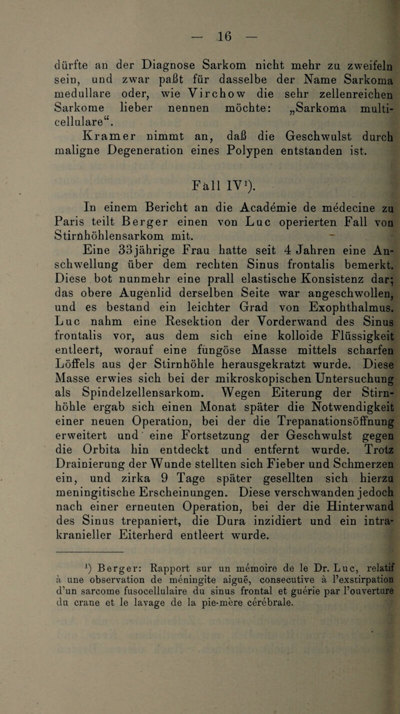 dürfte an der Diagnose Sarkom nickt mehr zu zweifeln sein, und zwar paßt für dasselbe der Name Sarkoma medulläre oder, wie Virchow die sehr zellenreichen Sarkome lieber nennen möchte: „Sarkoma multi¬ cellulare“. Kramer nimmt an, daß die Geschwulst durch maligne Degeneration eines Polypen entstanden ist. Fäll IV1). j In einem Bericht an die Academie de medecine zu Paris teilt Berger einen von Luc operierten Fall von Stirnhöhlensarkom mit. Eine 33jährige Frau hatte seit 4 Jahren eine An¬ schwellung über dem rechten Sinus frontalis bemerkt. Diese bot nunmehr eine prall elastische Konsistenz dar; das obere Augenlid derselben Seite war angeschwollen, und es bestand ein leichter Grad von Exophthalmus. Luc nahm eine Resektion der Vorderwand des Sinus frontalis vor, aus dem sich eine kolloide Flüssigkeit entleert, worauf eine fungöse Masse mittels scharfen Löffels aus der Stirnhöhle herausgekratzt wurde. Diese Masse erwies sich bei der mikroskopischen Untersuchung als Spindelzellensarkom. Wegen Eiterung der Stirn¬ höhle ergab sich einen Monat später die Notwendigkeit einer neuen Operation, bei der die Trepanationsöffnung erweitert und’ eine Fortsetzung der Geschwulst gegen die Orbita hin entdeckt und entfernt wurde. Trotz Drainierung der Wunde stellten sich Fieber und Schmerzen ein, und zirka 9 Tage später gesellten sich hierzu meningitische Erscheinungen. Diese verschwanden jedoch nach einer erneuten Operation, bei der die Hinterwand des Si nus trepaniert, die Dura inzidiert und ein intra¬ kranieller Eiterherd entleert wurde. 9 Berger: Rapport sur un memoire de le Dr. Luc, relatif ä une observation de meningite aigue, consecutive a l’exstirpation d’un sarcome fusocellulaire du sinus frontal et guerie par l’ouverture du crane et le lavage de la pie-mere cerebrale.