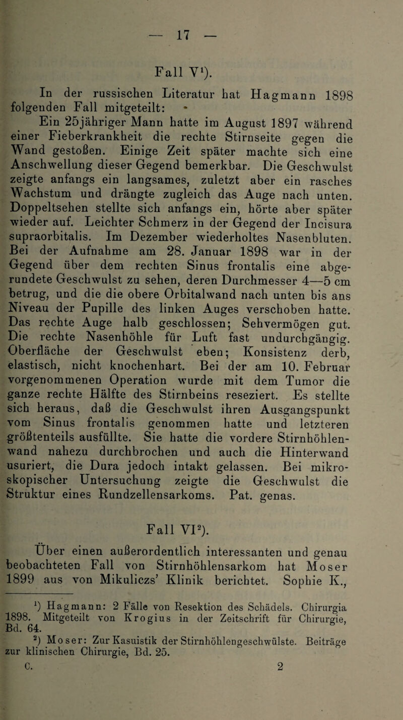 Fall V1). In der russischen Literatur hat Hagmann 1898 folgenden Fall mitgeteilt: Ein 25jähriger Mann hatte im August 1897 während einer Fieberkrankheit die rechte Stirnseite gegen die Wand gestoßen. Einige Zeit später machte sich eine Anschwellung dieser Gegend bemerkbar. Die Geschwulst zeigte anfangs ein langsames, zuletzt aber ein rasches Wachstum und drängte zugleich das Auge nach unten. Doppeltsehen stellte sich anfangs ein, hörte aber später wieder auf. Leichter Schmerz in der Gegend der Incisura supraorbitalis. Im Dezember wiederholtes Nasenbluten. Bei der Aufnahme am 28. Januar 1898 war in der Gegend über dem rechten Sinus frontalis eine abge¬ rundete Geschwulst zu sehen, deren Durchmesser 4—5 cm betrug, und die die obere Orbitalwand nach unten bis ans Niveau der Pupille des linken Auges verschoben hatte. Das rechte Auge halb geschlossen; Sehvermögen gut. Die rechte Nasenhöhle für Luft fast undurchgängig. Oberfläche der Geschwulst eben; Konsistenz derb, elastisch, nicht knochenhart. Bei der am 10. Februar vorgenommenen Operation wurde mit dem Tumor die ganze rechte Hälfte des Stirnbeins reseziert. Es stellte sich heraus, daß die Geschwulst ihren Ausgangspunkt vom Sinus frontalis genommen hatte und letzteren größtenteils ausfüllte. Sie hatte die vordere Stirnhöhlen¬ wand nahezu durchbrochen und auch die Hinterwand usuriert, die Dura jedoch intakt gelassen. Bei mikro¬ skopischer Untersuchung zeigte die Geschwulst die Struktur eines Rundzellensarkoms. Pat. genas. Fall VI2). Über einen außerordentlich interessanten und genau beobachteten Fall von Stirnhöhlensarkom hat Moser 1899 aus von Mikuliczs’ Klinik berichtet. Sophie K., 9 Ha gmann: 2 Fälle von Resektion des Schädels. Chirurgia 1898. Mitgeteilt von Krogius in der Zeitschrift für Chirurgie, Bd. 64. 2) Moser: Zur Kasuistik der Stirnhöhleogeschwülste. Beiträge zur klinischen Chirurgie, Bd. 25. C. 2