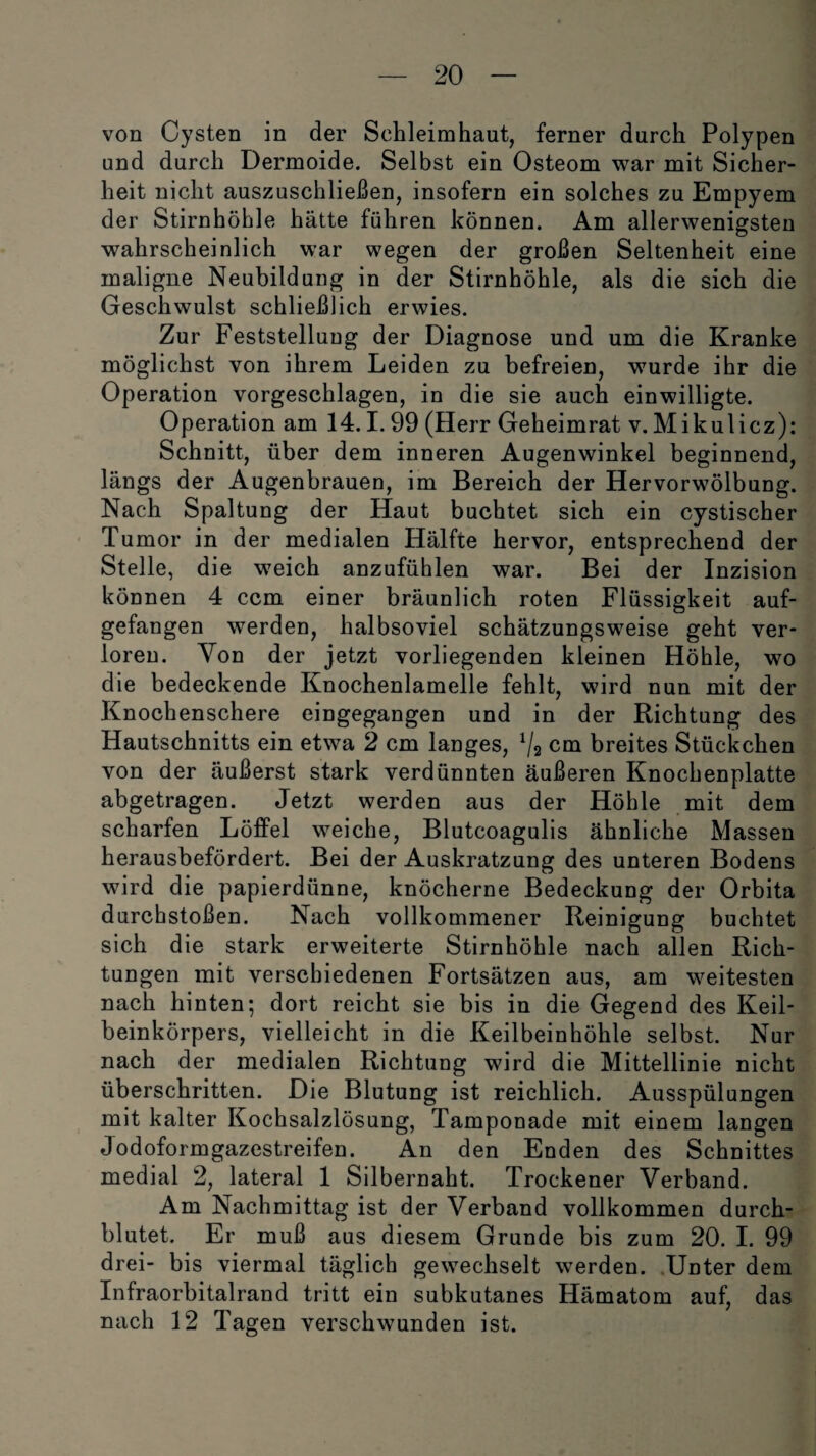 von Cysten in der Schleimhaut, ferner durch Polypen und durch Dermoide. Selbst ein Osteom war mit Sicher¬ heit nicht auszuschließen, insofern ein solches zu Empyem der Stirnhöhle hätte führen können. Am allerwenigsten wahrscheinlich war wegen der großen Seltenheit eine maligne Neubildung in der Stirnhöhle, als die sich die Geschwulst schließlich erwies. Zur Feststellung der Diagnose und um die Kranke möglichst von ihrem Leiden zu befreien, wurde ihr die Operation vorgeschlagen, in die sie auch einwilligte. Operation am 14.1.99 (Herr Geheimrat v. Mikulicz): Schnitt, über dem inneren Augenwinkel beginnend, längs der Augenbrauen, im Bereich der Hervorwölbung. Nach Spaltung der Haut buchtet sich ein cystischer Tumor in der medialen Hälfte hervor, entsprechend der Stelle, die weich anzufühlen war. Bei der Inzision können 4 ccm einer bräunlich roten Flüssigkeit auf¬ gefangen werden, halbsoviel schätzungsweise geht ver¬ loren. Yon der jetzt vorliegenden kleinen Höhle, wo die bedeckende Knochenlamelle fehlt, wird nun mit der Knochenschere eingegangen und in der Richtung des Hautschnitts ein etwa 2 cm langes, Vs cm breites Stückchen von der äußerst stark verdünnten äußeren Knochenplatte abgetragen. Jetzt werden aus der Höhle mit dem scharfen Löffel weiche, Blutcoagulis ähnliche Massen herausbefördert. Bei der Auskratzung des unteren Bodens wird die papierdünne, knöcherne Bedeckung der Orbita durchstoßen. Nach vollkommener Reinigung buchtet sich die stark erweiterte Stirnhöhle nach allen Rich¬ tungen mit verschiedenen Fortsätzen aus, am weitesten nach hinten; dort reicht sie bis in die Gegend des Keil¬ beinkörpers, vielleicht in die Keilbeinhöhle selbst. Nur nach der medialen Richtung wird die Mittellinie nicht überschritten. Die Blutung ist reichlich. Ausspülungen mit kalter Kochsalzlösung, Tamponade mit einem langen Jodoformgazestreifen. An den Enden des Schnittes medial 2, lateral 1 Silbernaht. Trockener Verband. Am Nachmittag ist der Verband vollkommen durch¬ blutet. Er muß aus diesem Grunde bis zum 20. I. 99 drei- bis viermal täglich gewechselt werden. Unter dem Infraorbitalrand tritt ein subkutanes Hämatom auf, das nach 12 Tagen verschwunden ist.