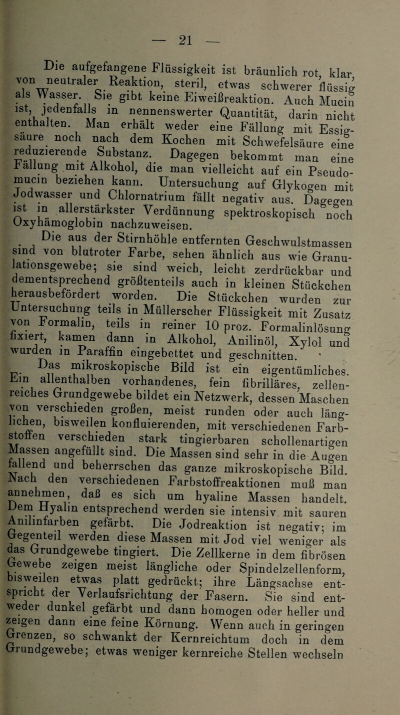 Die aufgefangene Flüssigkeit ist bräunlich rot, klar von neutraler Reaktion, steril, etwas schwerer flüssig als Wasser Sie gibt keine Eiweißreaktion. Auch Mucin ist, jedenfalls in nennenswerter Quantität, darin nicht enthalten. Man erhält weder eine Fällung mit Essig¬ säure noch nach dem Kochen mit Schwefelsäure eine reduzierende Substanz. Dagegen bekommt man eine Fällung mit Alkohol, die man vielleicht auf ein Pseudo- mucin beziehen kann. Untersuchung auf Glykogen mit Jodwasser und Chlornatrium fällt negativ aus. Dagegen ist in allerstärkster Verdünnung spektroskopisch noch Oxyhämoglobin nachzuweisen. • j Die der Stirnhöhle entfernten Geschwulstmassen sind von blutroter Farbe, sehen ähnlich aus wie Granu¬ lationsgewebe; sie sind weich, leicht zerdrückbar und dementsprechend größtenteils auch in kleinen Stückchen herausbefordert worden. Die Stückchen wurden zur Untersuchung teils in Müllerscher Flüssigkeit mit Zusatz von hormalin, teils in reiner 10 proz. Formalinlösung fixiert, kamen dann in Alkohol, Anilinöl, Xylol und wurden in Paraffin eingebettet und geschnitten. Das mikroskopische Bild ist ein eigentümliches. . . allenthalben vorhandenes, fein fibrilläres, zellen- reiches Grundgewebe bildet ein Netzwerk, dessen Maschen von verschieden großen, meist runden oder auch läng¬ lichen, bisweilen konfluierenden, mit verschiedenen Farb¬ stoffen verschieden stark tingierbaren schollenartigen Massen angefüllt sind. Die Massen sind sehr in die Augen allend und beherrschen das ganze mikroskopische Bild. JNach den verschiedenen Farbstoffreaktionen muß man annehmen daß es sich um hyaline Massen handelt. Ye“ ^yalm entsprechend werden sie intensiv mit sauren Anilinfarben gefärbt. Die Jodreaktion ist negativ; im Gegenteil werden diese Massen mit Jod viel weniger als das Grundgewebe tingiert. Die Zellkerne in dem fibrösen Gewebe zeigen meist längliche oder Spindelzellenform, bisweilen etwas platt gedrückt; ihre Längsachse ent¬ spricht der Verlaufsrichtung der Fasern. Sie sind ent¬ weder dunkel gefärbt und dann homogen oder heller und zeigen dann eine feine Körnung. Wenn auch in geringen Grenzen, so schwankt der Kernreichtum doch in dem Grundgewebe; etwas weniger kernreiche Stellen wechseln