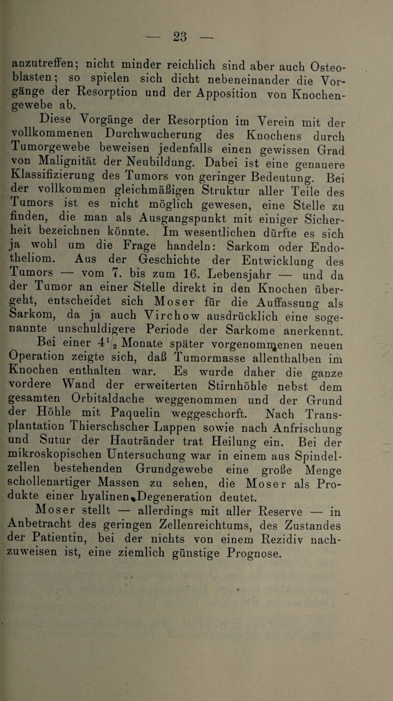 anzutreffen; nicht minder reichlich sind aber auch Osteo¬ blasten; so spielen sich dicht nebeneinander die Vor¬ gänge der Resorption und der Apposition von Knochen¬ gewebe ab. Diese Vorgänge der Resorption im Verein mit der vollkommenen Durchwucherung des Knochens durch Tumorgewebe beweisen jedenfalls einen gewissen Grad von Malignität der Neubildung. Dabei ist eine genauere Klassifizierung des Tumors von geringer Bedeutung. Bei der vollkommen gleichmäßigen Struktur aller Teile des Tumors ist es nicht möglich gewesen, eine Stelle zu finden, die man als Ausgangspunkt mit einiger Sicher¬ heit bezeichnen könnte. Im wesentlichen dürfte es sich ja wohl um die Frage handeln: Sarkom oder Endo- theliom. Aus der Geschichte der Entwicklung des Tumors vom 7. bis zum 16. Lebensjahr — und da der Tumor an einer Stelle direkt in den Knochen über¬ geht, entscheidet sich Moser für die Auffassung als Sarkom, da ja auch Virchow ausdrücklich eine soge¬ nannte unschuldigere Periode der Sarkome anerkennt. Bei einer 412 Monate später vorgenomnjenen neuen Operation zeigte sich, daß Tumormasse allenthalben im Knochen enthalten war. Es wurde daher die ganze vordere Wand der erweiterten Stirnhöhle nebst dem gesamten Orbitaldache weggenommen und der Grund der Höhle mit Paquelin weggeschorft. Nach Trans¬ plantation Thierschscher Lappen sowie nach Anfrischung und Sutur der Hautränder trat Heilung ein. Bei der mikroskopischen Untersuchung war in einem aus Spindel¬ zellen bestehenden Grundgewebe eine große Menge schollenartiger Massen zu sehen, die Moser als Pro¬ dukte einer hyalinen%Degeneration deutet. Moser stellt — allerdings mit aller Reserve — in Anbetracht des geringen Zellenreichtums, des Zustandes der Patientin, bei der nichts von einem Rezidiv nach¬ zuweisen ist, eine ziemlich günstige Prognose. £t