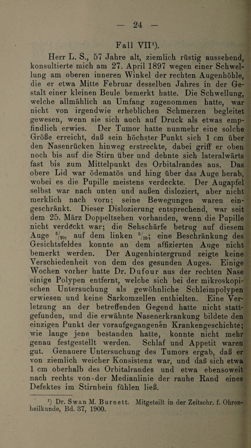 Fall VII1). Herr L. S., 57 Jahre alt, ziemlich rüstig aussehend, konsultierte mich am 27. April 1897 wegen einer Schwel¬ lung am oberen inneren Winkel der rechten Augenhöhle, die er etwa Mitte Februar desselben Jahres in der Ge¬ stalt einer kleinen Beule bemerkt hatte. Die Schwellung, welche allmählich an Umfang zugenommen hatte, war nicht von irgendwie erheblichen Schmerzen begleitet gewesen, wenn sie sich auch auf Druck als etwas emp¬ findlich erwies. Der Tumor hatte nunmehr eine solche Größe erreicht, daß sein höchster Punkt sich 1 cm über den Nasenrücken hinweg erstreckte, dabei griff er oben noch bis auf die Stirn über und dehnte sich lateralwärts fast bis zum Mittelpunkt des Orbitalrandes aus. Das obere Lid war ödematös und hing über das Auge herab, wobei es die Pupille meistens verdeckte. Der Augapfel selbst war nach unten und außen disloziert, aber nicht merklich nach vorn; seine Bewegungen waren ein¬ geschränkt. Dieser Dislozierung entsprechend, war seit dem 25. März Doppeltsehen vorhanden, wenn die Papille nicht verdöckt war; die Sehschärfe betrug auf diesem Auge 5/2o, auf dem linken 5/10; eine Beschränkung des Gesichtsfeldes konnte an dem affizierten Auge nicht bemerkt werden. Der Augenhintergrund zeigte keine Verschiedenheit von dem des gesunden Auges. Einige Wochen vorher hatte Dr. Dufour aus der rechten Nase einige Polypen entfernt, welche sich bei der mikroskopi¬ schen Untersuchung als gewöhnliche Schleimpolypen erwiesen und keine Sarkomzellen enthielten. Eine Ver¬ letzung an der betreffenden Gegend hatte nicht statt¬ gefunden, und die erwähnte Nasenerkrankung bildete den einzigen Punkt der voraufgegangenen Krankengeschichte; wie lange jene bestanden hatte, konnte nicht mehr genau festgestellt werden. Schlaf und Appetit waren gut. Genauere Untersuchung des Tumors ergab, daß er von ziemlich weicher Konsistenz war, und daß sich etwa 1 cm oberhalb des Orbitalrandes und etwa ebensoweit nach rechts von-der Medianlinie der rauhe Rand eines Defektes im Stirnbein fühlen ließ. 9 Dr. Sw an M. Burnett. Mitgeteilt in der Zeitschr. f. Ohren¬ heilkunde, Bd. 37, 1900.