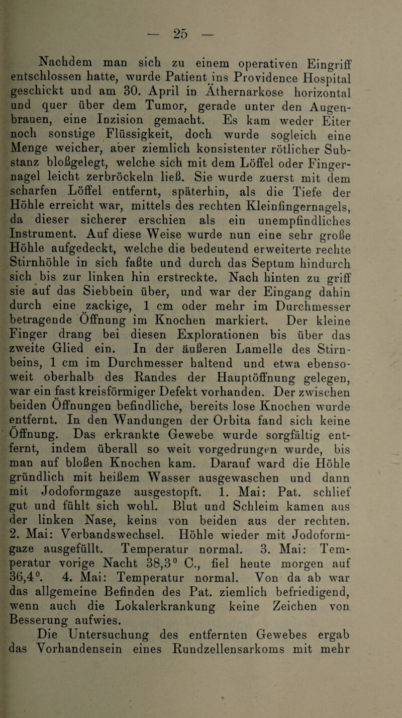 Nachdem man sich zu einem operativen Eingriff entschlossen hatte, wurde Patient ins Providence Hospital geschickt und am 30. April in Äthernarkose horizontal und quer über dem Tumor, gerade unter den Augen¬ brauen, eine Inzision gemacht. Es kam weder Eiter noch sonstige Flüssigkeit, doch wurde sogleich eine Menge weicher, aber ziemlich konsistenter rötlicher Sub¬ stanz bloßgelegt, welche sich mit dem Löffel oder Finger¬ nagel leicht zerbröckeln ließ. Sie wurde zuerst mit dem scharfen Löffel entfernt, späterhin, als die Tiefe der Höhle erreicht war, mittels des rechten Kleinfingernagels, da dieser sicherer erschien als ein unempfindliches Instrument. Auf diese Weise wurde nun eine sehr große Höhle aufgedeckt, welche die bedeutend erweiterte rechte Stirnhöhle in sich faßte und durch das Septum hindurch sich bis zur linken hin erstreckte. Nach hinten zu griff sie auf das Siebbein über, und war der Eingang dahin durch eine zackige, 1 cm oder mehr im Durchmesser betragende Öffnung im Knochen markiert. Der kleine Finger drang bei diesen Explorationen bis über das zweite Glied ein. In der äußeren Lamelle des Stirn¬ beins, 1 cm im Durchmesser haltend und etwa ebenso¬ weit oberhalb des Randes der Hauptöffnung gelegen, war ein fast kreisförmiger Defekt vorhanden. Der zwischen beiden Öffnungen befindliche, bereits lose Knochen wurde entfernt. In den Wandungen der Orbita fand sich keine Öffnung. Das erkrankte Gewebe wurde sorgfältig ent¬ fernt, indem überall so weit vorgedrungen wurde, bis man auf bloßen Knochen kam. Darauf ward die Höhle gründlich mit heißem Wasser ausgewaschen und dann mit Jodoformgaze ausgestopft. 1. Mai: Pat. schlief gut und fühlt sich wohl. Blut und Schleim kamen aus der linken Nase, keins von beiden aus der rechten. 2. Mai: Verbandswechsel. Höhle wieder mit Jodoform¬ gaze ausgefüllt. Temperatur normal. 3. Mai: Tem¬ peratur vorige Nacht 38,3° C., fiel heute morgen auf 36,4°. 4. Mai: Temperatur normal. Von da ab war das allgemeine Befinden des Pat. ziemlich befriedigend, wenn auch die Lokalerkrankung keine Zeichen von Besserung aufwies. Die Untersuchung des entfernten Gewebes ergab das Vorhandensein eines Rundzellensarkoms mit mehr
