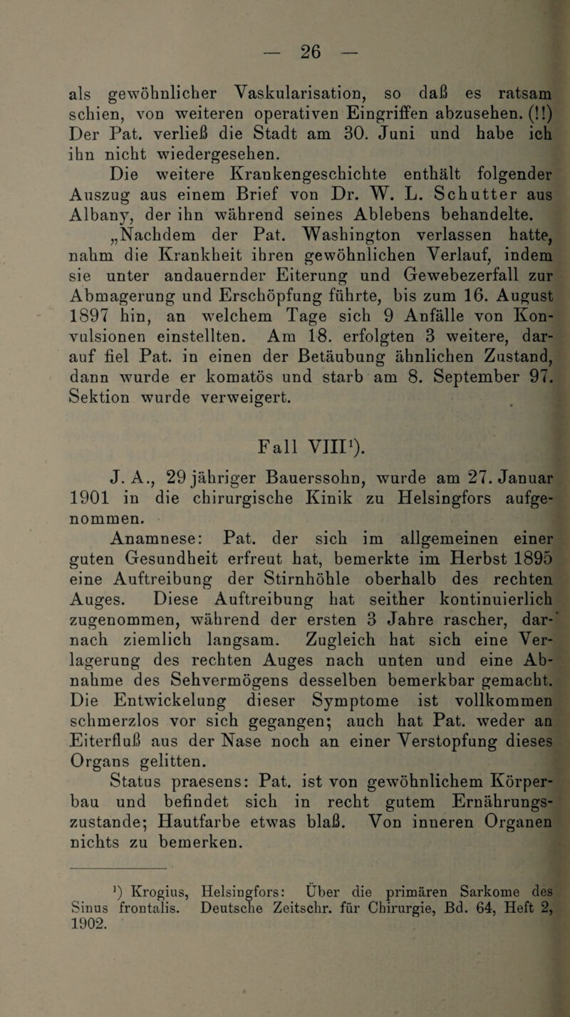 als gewöhnlicher Vaskularisation, so daß es ratsam schien, von weiteren operativen Eingriffen abzusehen. (!!) Der Pat. verließ die Stadt am 30. Juni und habe ich ihn nicht wiedergesehen. Die weitere Krankengeschichte enthält folgender Auszug aus einem Brief von Dr. W. L. Schütter aus Albany, der ihn während seines Ablebens behandelte. „Nachdem der Pat. Washington verlassen hatte, nahm die Krankheit ihren gewöhnlichen Verlauf, indem sie unter andauernder Eiterung und Gewebezerfall zur Abmagerung und Erschöpfung führte, bis zum 16. August 1897 hin, an welchem Tage sich 9 Anfälle von Kon¬ vulsionen einstellten. Am 18. erfolgten 3 weitere, dar¬ auf fiel Pat. in einen der Betäubung ähnlichen Zustand, dann wurde er komatös und starb am 8. September 97. Sektion wurde verweigert. Fall VIII1). | J. A., 29 jähriger Bauerssohn, wurde am 27. Januar 1901 in die chirurgische Kinik zu Helsingfors aufge¬ nommen. Anamnese: Pat. der sich im allgemeinen einer guten Gesundheit erfreut hat, bemerkte im Herbst 1895 eine Auftreibung der Stirnhöhle oberhalb des rechten Auges. Diese Auftreibung hat seither kontinuierlich zugenommen, während der ersten 3 Jahre rascher, dar-’ nach ziemlich langsam. Zugleich hat sich eine Ver¬ lagerung des rechten Auges nach unten und eine Ab¬ nahme des Sehvermögens desselben bemerkbar gemacht. Die Entwickelung dieser Symptome ist vollkommen schmerzlos vor sich gegangen; auch hat Pat. weder an Eiterfluß aus der Nase noch an einer Verstopfung dieses Organs gelitten. Status praesens: Pat. ist von gewöhnlichem Körper¬ bau und befindet sich in recht gutem Ernährungs¬ zustände; Hautfarbe etwas blaß. Von inneren Organen nichts zu bemerken. J) Krogius, Sinus frontalis. 1902. Helsingfors: Über die primären Sarkome des Deutsche Zeitschr. für Chirurgie, Bd. 64, Heft 2,