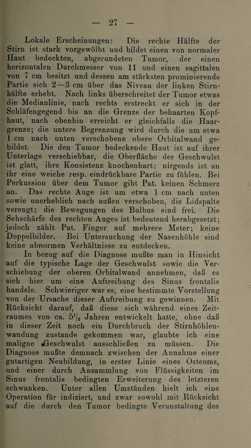 Lokale Erscheinungen: Die rechte Hälfte der Stirn ist stark vorgewölbt und bildet einen von normaler Haut bedeckten, abgerundeten Tumor, der einen horizontalen Durchmesser von 11 und einen sagittalen von 7 cm besitzt und dessen am stärksten prominierende Partie sich 2—3 cm über das Niveau der linken Stirn¬ hälfte erhebt. Nach links überschreitet der Tumor etwas die Medianlinie, nach rechts erstreckt er sich in der Schläfengegend bis an die Grenze der behaarten Kopf¬ haut, nach obenhin erreicht er gleichfalls die Haar¬ grenze; die untere Begrenzung wird durch die um etwa 1 cm nach unten verschobene obere Orbitalwand ge¬ bildet. Die d en Tumor bedeckende Haut ist auf ihrer Unterlage verschiebbar, die Oberfläche der Geschwulst ist glatt, ihre Konsistenz knochenhart; nirgends ist an ihr eine weiche resp. eindrückbare Partie zu fühlen. Bei Perkussion über dem Tumor gibt Pat. keinen Schmerz an. Das rechte Auge ist um etwa 1 cm nach unten sowie unerheblich nach außen verschoben, die Lidspalte verengt; die Bewegungen des Bulbus sind frei. Die Sehschärfe des rechten Auges ist bedeutend herabgesetzt; jedoch zählt Pat. Finger auf mehrere Meter; keine Doppelbilder. Bei Untersuchung der Nasenhöhle sind keine abnormen Verhältnisse zu entdecken. In bezug auf die Diagnose mußte man in Hinsicht auf die typische Lage der Geschwulst sowie die Ver¬ schiebung der oberen Orbitalwand annehmen, daß es sich hier um eine Auftreibung des Sinus frontalis handele. Schwieriger war es, eine bestimmte Vorstellung von der Ursache dieser Auftreibung zu gewinnen. Mit Bücksicht darauf, daß diese sich während eines Zeit¬ raumes von ca. Öl/2 Jahren entwickelt hatte, ohne daß in dieser Zeit noch ein Durchbruch der Stirnhöhlen¬ wandung zustande gekommen war, glaubte ich eine maligne •Geschwulst ausschließen zu müssen. Die Diagnose mußte demnach zwischen der Annahme einer gutartigen Neubildung, in erster Linie eines Osteoms, und einer durch Ansammlung von Flüssigkeiten im Sinus frontalis bedingten Erweiterung des letzteren schwanken. Unter allen Umständen hielt ich eine Operation für indiziert, und zwar sowohl mit Rücksicht auf die durch den Tumor bedingte Verunstaltung des