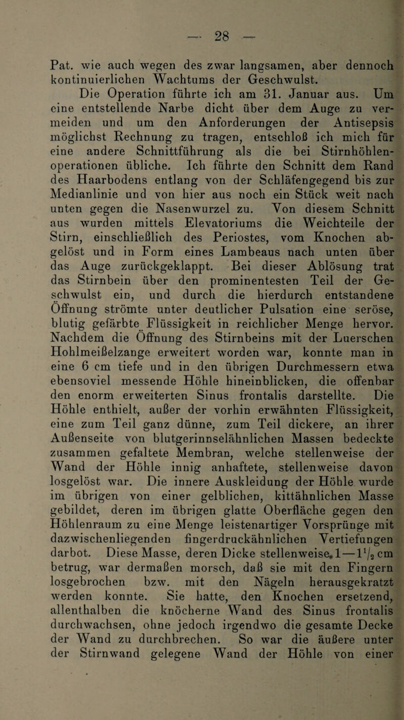 Pat. wie auch wegen des zwar langsamen, aber dennoch kontinuierlichen Wachtums der Geschwulst. Die Operation führte ich am 31. Januar aus. Um eine entstellende Narbe dicht über dem Auge zu ver¬ meiden und um den Anforderungen der Antisepsis möglichst Rechnung zu tragen, entschloß ich mich für eine andere Schnittführung als die bei Stirnhöhlen¬ operationen übliche. Ich führte den Schnitt dem Rand des Haarbodens entlang von der Schläfengegend bis zur Medianlinie und von hier aus noch ein Stück weit nach unten gegen die Nasenwurzel zu. Von diesem Schnitt aus wurden mittels Elevatoriums die Weichteile der Stirn, einschließlich des Periostes, vom Knochen ab¬ gelöst und in Form eines Lambeaus nach unten über das Auge zurückgeklappt. Bei dieser Ablösung trat das Stirnbein über den prominentesten Teil der Ge¬ schwulst ein, und durch die hierdurch entstandene Öffnung strömte unter deutlicher Pulsation eine seröse, blutig gefärbte Flüssigkeit in reichlicher Menge hervor. Nachdem die Öffnung des Stirnbeins mit der Luerschen Hohlmeißelzange erweitert worden war, konnte man in eine 6 cm tiefe und in den übrigen Durchmessern etwa ebensoviel messende Höhle hineinblicken, die offenbar den enorm erweiterten Sinus frontalis darstellte. Die Höhle enthielt, außer der vorhin erwähnten Flüssigkeit, eine zum Teil ganz dünne, zum Teil dickere, an ihrer Außenseite von blutgerinnselähnlichen Massen bedeckte zusammen gefaltete Membran, welche stellenweise der Wand der Höhle innig anhaftete, stellenweise davon losgelöst war. Die innere Auskleidung der Höhle wurde im übrigen von einer gelblichen, kittähnlichen Masse gebildet, deren im übrigen glatte Oberfläche gegen den Höhlenraum zu eine Menge leistenartiger Vorsprünge mit dazwischenliegenden fingerdruckähnlichen Vertiefungen darbot. Diese Masse, deren Dicke stellenweise. 1 — V^cm betrug, war dermaßen morsch, daß sie mit den Fingern losgebrochen bzw. mit den Nägeln herausgekratzt werden konnte. Sie hatte, den Knochen ersetzend, allenthalben die knöcherne Wand des Sinus frontalis durchwachsen, ohne jedoch irgendwo die gesamte Decke der Wand zu durchbrechen. So war die äußere unter der Stirnwand gelegene Wand der Höhle von einer