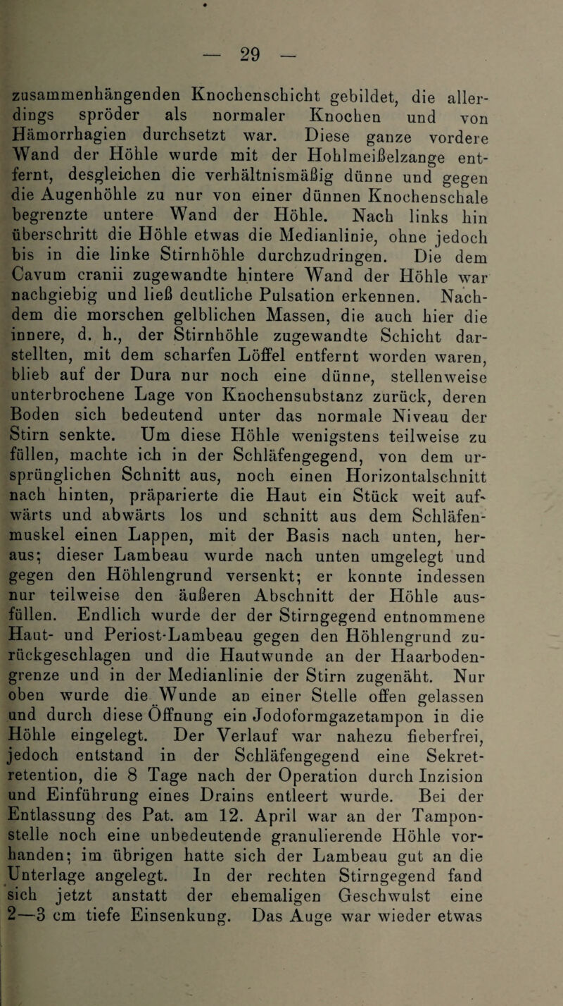zusammenhängenden Knochenschicht gebildet, die aller¬ dings spröder als normaler Knochen und von Hämorrhagien durchsetzt war. Diese ganze vordere Wand der Höhle wurde mit der Hohlmeißelzange ent¬ fernt, desgleichen die verhältnismäßig dünne und gegen die Augenhöhle zu nur von einer dünnen Knochenschale begrenzte untere Wand der Höhle. Nach links hin überschritt die Höhle etwas die Medianlinie, ohne jedoch bis in die linke Stirnhöhle durchzudringen. Die dem Cavum cranii zugewandte hintere Wand der Höhle war nachgiebig und ließ deutliche Pulsation erkennen. Nach¬ dem die morschen gelblichen Massen, die auch hier die innere, d. h., der Stirnhöhle zugewandte Schicht dar¬ stellten, mit dem scharfen Löffel entfernt worden waren, blieb auf der Dura nur noch eine dünne, stellenweise unterbrochene Lage von Knochensubstanz zurück, deren Boden sich bedeutend unter das normale Niveau der Stirn senkte. Um diese Plöhle wenigstens teilweise zu füllen, machte ich in der Schläfengegend, von dem ur¬ sprünglichen Schnitt aus, noch einen Horizontalschnitt nach hinten, präparierte die Haut ein Stück weit auff wärts und abwärts los und schnitt aus dem Schläfen¬ muskel einen Lappen, mit der Basis nach unten, her¬ aus; dieser Lambeau wurde nach unten umgelegt und gegen den Höhlengrund versenkt; er konnte indessen nur teilweise den äußeren Abschnitt der Höhle aus¬ füllen. Endlich wurde der der Stirngegend entnommene Haut- und Periost-Lambeau gegen den Höhlengrund zu¬ rückgeschlagen und die Hautwunde an der Haarboden¬ grenze und in der Medianlinie der Stirn zugenäht. Nur oben wurde die Wunde an einer Stelle offen gelassen und durch diese Öffnung ein Jodoformgazetampon in die Höhle eingelegt. Der Verlauf war nahezu fieberfrei, jedoch entstand in der Schläfengegend eine Sekret¬ retention, die 8 Tage nach der Operation durch Inzision und Einführung eines Drains entleert wurde. Bei der Entlassung des Pat. am 12. April war an der Tampon¬ stelle noch eine unbedeutende granulierende Höhle vor¬ handen; im übrigen hatte sich der Lambeau gut an die Unterlage angelegt. In der rechten Stirngegend fand sich jetzt anstatt der ehemaligen Geschwulst eine 2—3 cm tiefe Einsenkung. Das Auge war wieder etwas