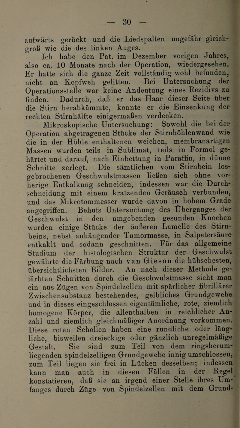 aufwärts gerückt und die Liedspalten ungefähr gleich¬ groß wie die des linken Auges. Ich habe den Pat. im Dezember vorigen Jahres, also ca. 10 Monate nach der Operation, wiedergesehen. Er hatte sich die ganze Zeit vollständig wohl befunden, nicht an Kopfweh gelitten. Bei Untersuchung der Operationsstelle war keine Andeutung eines Rezidivs zu finden. Dadurch, daß er das Haar dieser Seite über die Stirn herabkämmte, konnte er die Einsenkung der rechten Stirnhälfte einigermaßen verdecken. Mikroskopische Untersuchung: Sowohl die bei der Operation abgetragenen Stücke der Stirnhöhlenwand wie die in der Höhle enthaltenen weichen, membranartigen Massen wurden teils in Sublimat, teils in Formol ge¬ härtet und darauf, nach Einbettung in Paraffin, in dünne Schnitte zerlegt. Die sämtlichen vom Stirnbein los¬ gebrochenen Geschwulstmassen ließen sich ohne vor¬ herige Entkalkung schneiden, indessen war die Durch¬ schneidung mit einem kratzenden Geräusch verbunden, und das Mikrotommesser wurde davon in hohem Grade •• _ angegriffen. Behufs Untersuchung des Überganges der Geschwulst in den umgebenden gesunden Knochen wurden einige Stücke der äußeren Lamelle des Stirn¬ beins, nebst anhängender Tumormasse, in Salpetersäure entkaklt und sodann geschnitten. Für das allgemeine Studium der histologischen Struktur der Geschwulst gewährte die Färbung nach van Gieson die hübschesten, übersichtlichsten Bilder. An nach dieser Methode ge¬ färbten Schnitten durch die Geschwulstmasse sieht man ein aus Zügen von Spindelzellen mit spärlicher fibrillärer Zwischensubstanz bestehendes, gelbliches Grundgewebe und in dieses eingeschlossen eigentümliche, rote, ziemlich homogene Körper, die allenthalben in reichlicher An¬ zahl und ziemlich gleichmäßiger Anordnung Vorkommen. Diese roten Schollen haben eine rundliche oder läng¬ liche, bisweilen dreieckige oder gänzlich unregelmäßige Gestalt. Sie sind zum Teil von dem ringsherum¬ liegenden spindelzelligen Grundgewebe innig umschlossen, zum Teil liegen sie frei in Lücken desselben; indessen kann man auch in diesen Fällen in der Regel konstatieren, daß sie an irgend einer Stelle ihres Um¬ fanges durch Züge von Spindelzellen mit dem Grund-