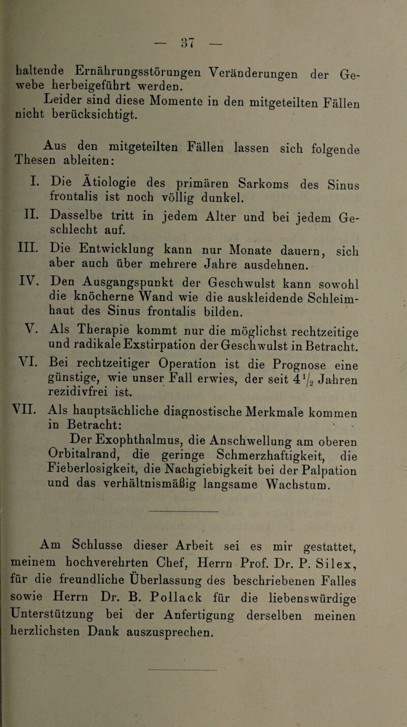 haltende Ernährungsstörungen Veränderungen der Ge¬ webe herbeigeführt werden. Leider sind diese Momente in den mitgeteilten Fällen nicht berücksichtigt. Aus den mitgeteilten Fällen lassen sich folgende Thesen ableiten: __ . # •• I. Die Ätiologie des primären Sarkoms des Sinus frontalis ist noch völlig dunkel. II. Dasselbe tritt in jedem Alter und bei jedem Ge¬ schlecht auf. III. Die Entwicklung kann nur Monate dauern, sich aber auch über mehrere Jahre ausdehnen. IV. Den Ausgangspunkt der Geschwulst kann sowohl die knöcherne Wand wie die auskleidende Schleim¬ haut des Sinus frontalis bilden. V. Als Therapie kommt nur die möglichst rechtzeitige und radikale Exstirpation der Geschwulst in Betracht. VI. Bei rechtzeitiger Operation ist die Prognose eine günstige, wie unser Fall erwies, der seit 4^2 Jahren rezidivfrei ist. VII. Als hauptsächliche diagnostische Merkmale kommen in Betracht: Der Exophthalmus, die Anschwellung am oberen Orbitalrand, die geringe Schmerzhaftigkeit, die Fieberlosigkeit, die Nachgiebigkeit bei der Palpation und das verhältnismäßig langsame Wachstum. Am Schlüsse dieser Arbeit sei es mir gestattet, meinem hochverehrten Chef, Herrn Prof. Dr. P. Silex, für die freundliche Überlassung des beschriebenen Falles sowie Herrn Dr. B. Pollack für die liebenswürdige Unterstützung bei der Anfertigung derselben meinen herzlichsten Dank auszusprechen.