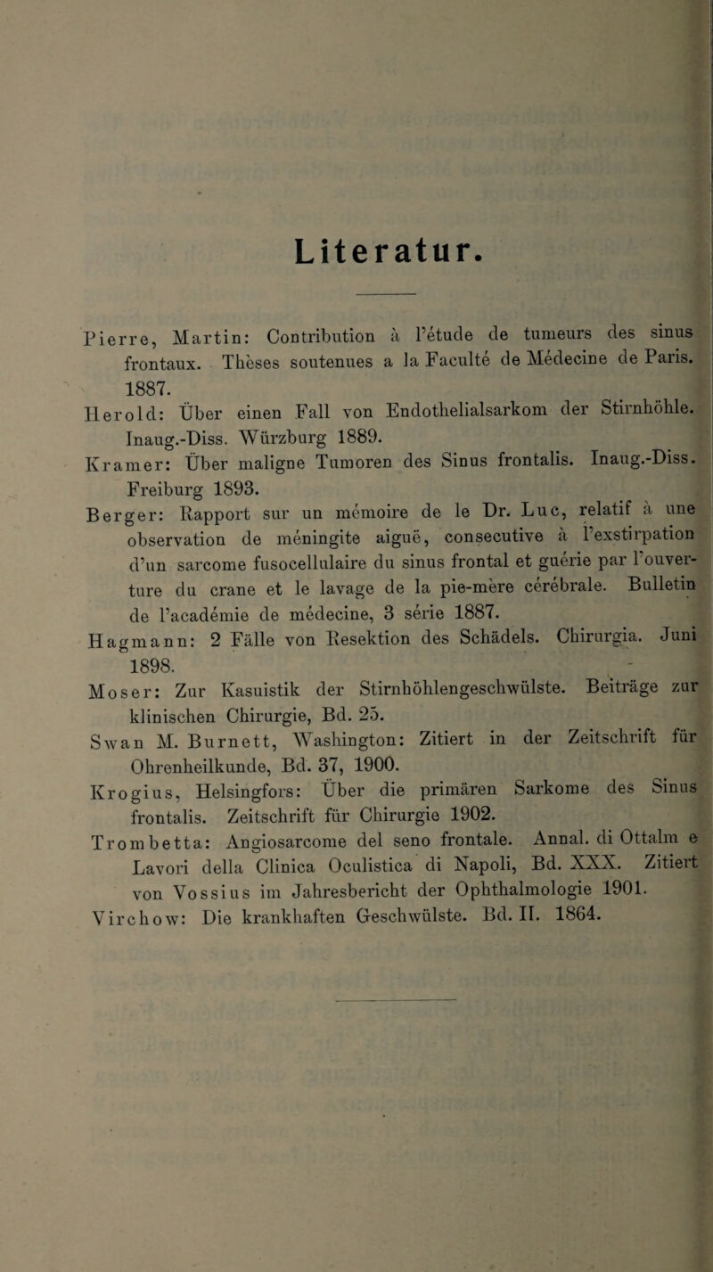 Literatur Pierre, Martin: Contribution ä l’etude de tumeurs des sinus frontaux. Theses soutenues a Ja Faculte de Medecine de Paris. 1887. Herold: Über einen Fall von Endothelialsarkom der Stirnhöhle. Inaug.-Diss. Würzburg 1889. Kramer: Über maligne Tumoren des Sinus frontalis. Inaug.-Diss. Freiburg 1893. Berger: Rapport sur un memoire de le Dr. Luc, relatif a une Observation de meningite aigue, consecutive a Fexstirpation d’un sarcome fusocellulaire du sinus frontal et guerie par l'ouver- ture du crane et le lavage de la pie-mere cerebrale. Bulletin de Pacademie de medecine, 3 serie 1887. Hagmann: 2 Fälle von Resektion des Schädels. Chirurgia. Juni Öl898‘ J Moser: Zur Kasuistik der Stirnhöhlengeschwülste. Beiträge zur klinischen Chirurgie, Bd. 25. Sw an M. Burnett, Washington: Zitiert in der Zeitschrift für Ohrenheilkunde, Bd. 37, 1900. Krogius, Helsingfors: Über die primären Sarkome des Sinus frontalis. Zeitschrift für Chirurgie 1902. Trombetta: Angiosarcome del seno frontale. Annal. di Ottalm e Lavori della Clinica Oculistica di Napoli, Bd. XXN. Zitiert von Vossius im Jahresbericht der Ophthalmologie 1901. Virchow: Die krankhaften Geschwülste. Bd. II. 1864.