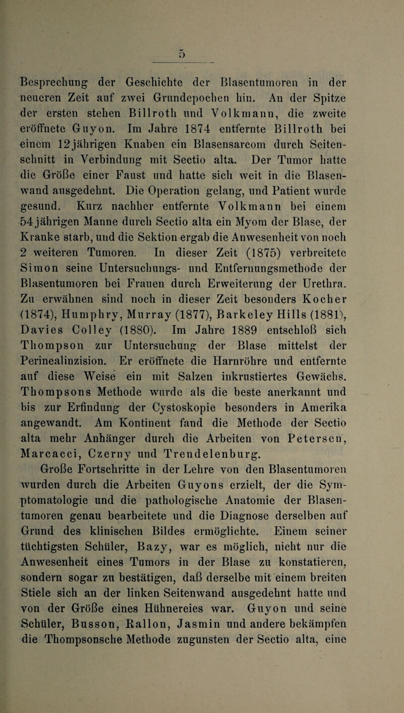 Besprechung der Geschichte der Blasentumoren in der neueren Zeit auf zwei Grundepochen hin. An der Spitze der ersten stehen Billroth und Volkmanu, die zweite eröffnete Guyon. Im Jahre 1874 entfernte Billroth bei einem 12 jährigen Knaben ein Blasensarcom durch Seiten¬ schnitt in Verbindung mit Sectio alta. Der Tumor hatte die Größe einer Faust und hatte sich weit in die Blasen¬ wand ausgedehnt. Die Operation gelang, und Patient wurde gesund. Kurz nachher entfernte Volk mann bei einem 54 jährigen Manne durch Sectio alta ein Myom der Blase, der Kranke starb, und die Sektion ergab die Anwesenheit von noch 2 weiteren Tumoren. In dieser Zeit (1875) verbreitete Simon seine Untersuchungs- und Entfernungsmethode der Blasentumoren bei Frauen durch Erweiterung der Urethra. Zu erwähnen sind noch in dieser Zeit besonders Kocher (1874), Humphry, Murray (1877), Barkeley Hills (1881), Davies Colley (1880). Im Jahre 1889 entschloß sich Thompson zur Untersuchung der Blase mittelst der Perinealinzision. Er eröffnete die Harnröhre und entfernte auf diese Weise ein mit Salzen inkrustiertes Gewächs. Thompsons Methode wurde als die beste anerkannt und bis zur Erfindung der Cystoskopie besonders in Amerika angewandt. Am Kontinent fand die Methode der Sectio alta mehr Anhänger durch die Arbeiten von Petersen, Marcacci, Czerny und Trendelenburg. Große Fortschritte in der Lehre von den Blasentumoren wurden durch die Arbeiten Guyons erzielt, der die Sym¬ ptomatologie und die pathologische Anatomie der Blasen¬ tumoren genau bearbeitete und die Diagnose derselben auf Grund des klinischen Bildes ermöglichte. Einem seiner tüchtigsten Schüler, Bazy, war es möglich, nicht nur die Anwesenheit eines Tumors in der Blase zu konstatieren, sondern sogar zu bestätigen, daß derselbe mit einem breiten Stiele sich an der linken Seitenwand ausgedehnt hatte und von der Größe eines Hühnereies war. Guyon und seine Schüler, Busson, Ballon, Jasmin und andere bekämpfen die Thompsonsche Methode zugunsten der Sectio alta, eine