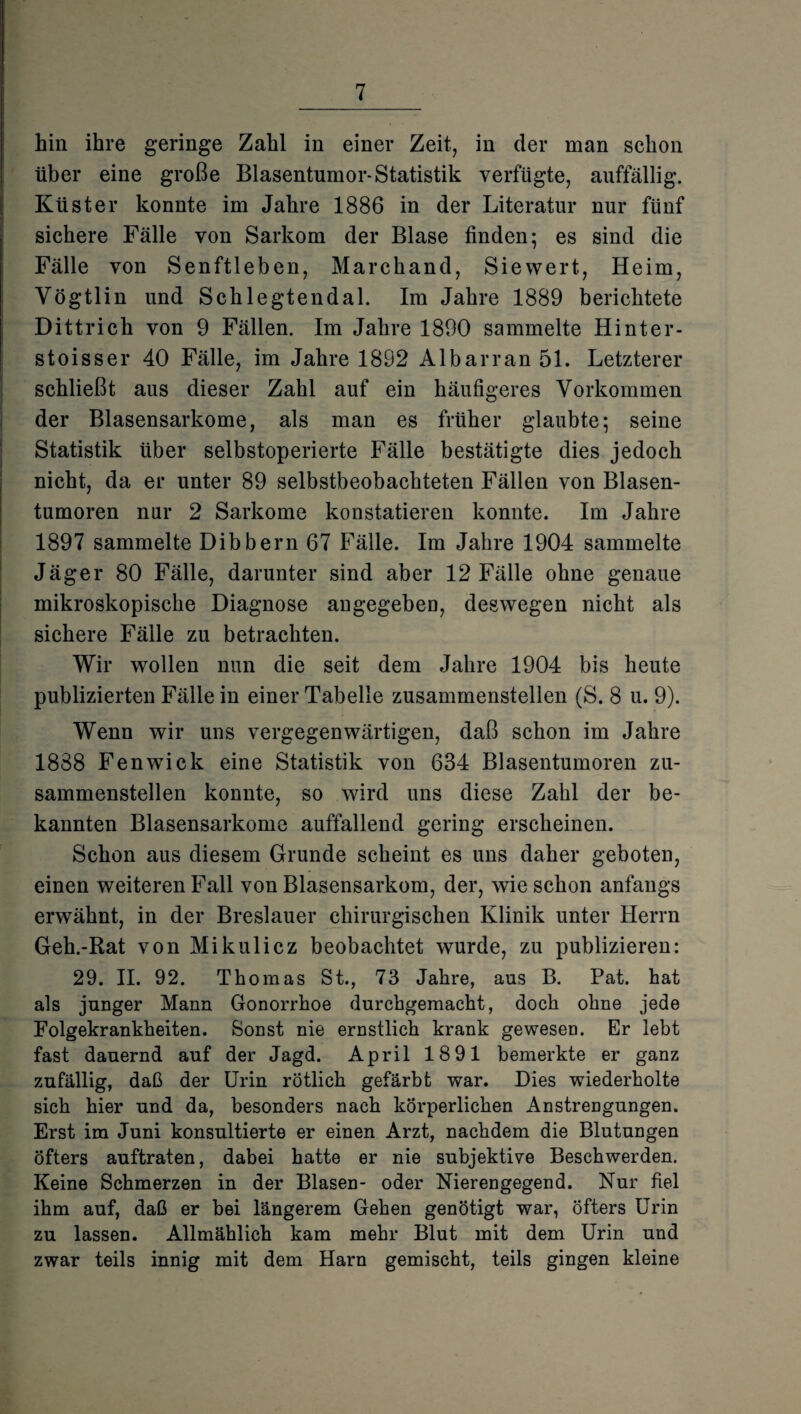 hin ihre geringe Zahl in einer Zeit, in der man schon über eine große Blasentumor-Statistik verfügte, auffällig. Küster konnte im Jahre 1886 in der Literatur nur fünf sichere Fälle von Sarkom der Blase finden; es sind die Fälle von Senftleben, Marchand, Siewert, Heim, Vögtlin und Schlegtendal. Im Jahre 1889 berichtete Dittrich von 9 Fällen. Im Jahre 1890 sammelte Hinter¬ st oiss er 40 Fälle, im Jahre 1892 Al bar ran 51. Letzterer schließt aus dieser Zahl auf ein häufigeres Vorkommen der Blasensarkome, als man es früher glaubte; seine Statistik über selbstoperierte Fälle bestätigte dies jedoch nicht, da er unter 89 selbstbeobachteten Fällen von Blasen¬ tumoren nur 2 Sarkome konstatieren konnte. Im Jahre 1897 sammelte Dibbern 67 Fälle. Im Jahre 1904 sammelte Jäger 80 Fälle, darunter sind aber 12 Fälle ohne genaue mikroskopische Diagnose angegeben, deswegen nicht als sichere Fälle zu betrachten. Wir wollen nun die seit dem Jahre 1904 bis heute publizierten Fälle in einer Tabelle zusammenstellen (S. 8 u. 9). Wenn wir uns vergegenwärtigen, daß schon im Jahre 1888 Fenwick eine Statistik von 634 Blasentumoren zu¬ sammenstellen konnte, so wird uns diese Zahl der be¬ kannten Blasensarkome auffallend gering erscheinen. Schon aus diesem Grunde scheint es uns daher geboten, einen weiteren Fall von Blasensarkom, der, wie schon anfangs erwähnt, in der Breslauer chirurgischen Klinik unter Herrn Geh.-Rat von Mikulicz beobachtet wurde, zu publizieren: 29. II. 92. Thomas St., 73 Jahre, aus B. Pat. hat als junger Mann Gonorrhoe durchgemacht, doch ohne jede Folgekrankheiten. Sonst nie ernstlich krank gewesen. Er lebt fast dauernd auf der Jagd. April 1891 bemerkte er ganz zufällig, daß der Urin rötlich gefärbt war. Dies wiederholte sich hier und da, besonders nach körperlichen Anstrengungen. Erst im Juni konsultierte er einen Arzt, nachdem die Blutungen öfters auftraten, dabei hatte er nie subjektive Beschwerden. Keine Schmerzen in der Blasen- oder Nierengegend. Nur fiel ihm auf, daß er bei längerem Gehen genötigt war, Öfters Urin zu lassen. Allmählich kam mehr Blut mit dem Urin und zwar teils innig mit dem Harn gemischt, teils gingen kleine