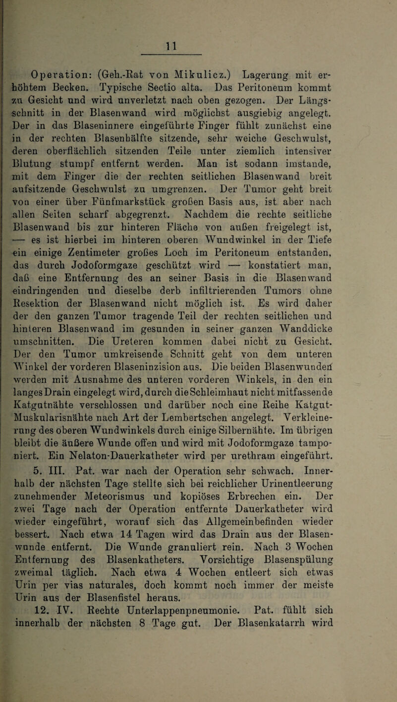 Operation: (Geh.-Rat von Mikulicz.) Lagerung mit er¬ höhtem Becken. Typische Sectio alta. Das Peritoneum kommt 7.u Gesicht und wird unverletzt nach oben gezogen. Der Längs¬ schnitt in der Blasenwand wird möglichst ausgiebig angelegt. Der in das Blaseninnere eingeführte Finger fühlt zunächst eine in der rechten Blasenhälfte sitzende, sehr weiche Geschwulst, deren oberflächlich sitzenden Teile unter ziemlich intensiver Blutung stumpf entfernt werden. Man ist sodann imstande, mit dem Finger die der rechten seitlichen Blasenwand breit aufsitzende Geschwulst zu umgrenzen. Der Tumor geht breit von einer über Fünfmarkstück großen Basis aus, ist aber nach allen Seiten scharf abgegrenzt. Nachdem die rechte seitliche Blasenwand bis zur hinteren Fläche von außen freigelegt ist, •— es ist hierbei im hinteren oberen Wundwinkel in der Tiefe ein einige Zentimeter großes Loch im Peritoneum entstanden, das durch Jodoformgaze geschützt wird — konstatiert man, daß eine Entfernung des an seiner Basis in die Blasenwand eindringenden und dieselbe derb infiltrierenden Tumors ohne Resektion der Blasen wand nicht möglich ist. Es wird daher der den ganzen Tumor tragende Teil der rechten seitlichen und hinteren Blasenwand im gesunden in seiner ganzen Wanddicke Umschnitten. Die Ureteren kommen dabei nicht zu Gesicht. Der den Tumor umkreisende Schnitt geht von dem unteren Winkel der vorderen Blaseninzision aus. Die beiden Blasenwundeü weiden mit Ausnahme des unteren vorderen Winkels, in den ein langes Drain eingelegt wird, durch die Schleimhaut nicht mitfassende Katgutnähte verschlossen und darüber noch eine Reihe Katgut- Muskularisnähte nach Art der Lembertschen angelegt. Verkleine¬ rung des oberen Wundwinkels durch einige Silbernähte. Im übrigen bleibt die äußere Wunde offen und wird mit Jodoformgaze tampo¬ niert. Ein Nelaton-Dauerkatheter wird per urethram eingeführt. 5. III. Pat. war nach der Operation sehr schwach. Inner¬ halb der nächsten Tage stellte sich bei reichlicher Urinentleerung zunehmender Meteorismus und kopiöses Erbrechen ein. Der zwei Tage nach der Operation entfernte Dauerkatheter wird wieder eingeführt, worauf sich das Allgemeinbefinden wieder bessert. Nach etwa 14 Tagen wird das Drain aus der Blasen¬ wunde entfernt. Die Wunde granuliert rein. Nach 3 Wochen Entfernung des Blasenkatheters. Vorsichtige Blasenspülung zweimal täglich. Nach etwa 4 Wochen entleert sich etwas Urin per vias naturales, doch kommt noch immer der meiste Urin aus der Blasenfistel heraus. 12. IV. Rechte Unterlappenpneumonie. Pat. fühlt sich innerhalb der nächsten 8 Tage gut. Der Blasenkatarrh wird