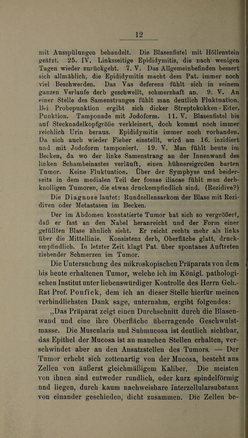 mit Ausspülungen behandelt. Die Blasenfistel mit Höllenstein geätzt. 25. IV. Linksseitige Epididymitis, die nach wenigen Tagen wieder zurückgeht. 7. V. Das Allgemeinbefinden bessert sich allmählich, die Epididymitis macht dem Pat. immer noch viel Beschwerden. Das Vas deferens fühlt sich in seinem ganzen Verlaufe derb geschwellt, schmerzhaft an. 9. V. An einer Stelle des Samenstranges fühlt man deutlich Fluktuation. Bei Probepunktion ergibt sich dicker Streptokokken - Eiter. Punktion. Tamponade mit Jodoform. 11. V. Blasenfistel bis auf Stecknadelkopfgröße verkleinert, doch kommt noch immer reichlich Urin heraus. Epididymitis immer noch vorhanden. Da sich auch wieder Fieber einstellt, wird am 16. inzidiert und mit Jodoform tamponiert. 19. V. Man fühlt heute im Becken, da wo der linke Samenstrang an der Innenwand des linken Schambeinastes verläuft, einen hühnereigrcßen barten Tumor. Keine Fluktuation. Über der Symphyse und beider¬ seits in dem medialen Teil der fossae iliacae fühlt man derb¬ knolligen Tumoren, die etwas druckempfindlich sind. (Rezidive?) Die Diagnose lautet: Rundzellensarkom der Blase mit Rezi¬ diven oder Metastasen im Becken. Der im Abdomen konstatierte Tumor hat sich so vergrößert, daß er fast an den Nabel heranreicht und der Form einer gefüllten Blase ähnlich sieht. Er reicht rechts mehr als links über die Mittellinie. Konsistenz derb, Oberfläche glatt, druck¬ empfindlich. In letzter Zeit klagt Pat. über spontanes Auftreten ziehender Schmerzen im Tumor. Die Untersuchung des mikroskopischen Präparats von dem bis heute erhaltenen Tumor, welche ich im Königl. pathologi¬ schen Institut unter liebenswürdiger Kontrolle des Herrn Geh.- Rat Prof. Ponfick, dem ich an dieser Stelle hierfür meinen verbindlichsten Dank sage, unternahm, ergibt folgendes: ,,Das Präparat zeigt einen Durchschnitt durch die Blasen¬ wand und eine ihre Oberfläche überragende Geschwulst¬ masse. Die Muscularis und Submucosa ist deutlich sichtbar, das Epithel der Mucosa ist an manchen Stellen erhalten, ver¬ schwindet aber an den Ansatzstellen des Tumors. — Der Tumor erhebt sich zottenartig von der Mucosa, besteht au& Zellen von äußerst gleichmäßigem Kaliber. Die meisten von ihnen sind entweder rundlich, oder kurz spindelförmig und liegen, durch kaum nachweisbare Interzellularsubstan7> von einander geschieden, dicht zusammen. Die Zellen be-