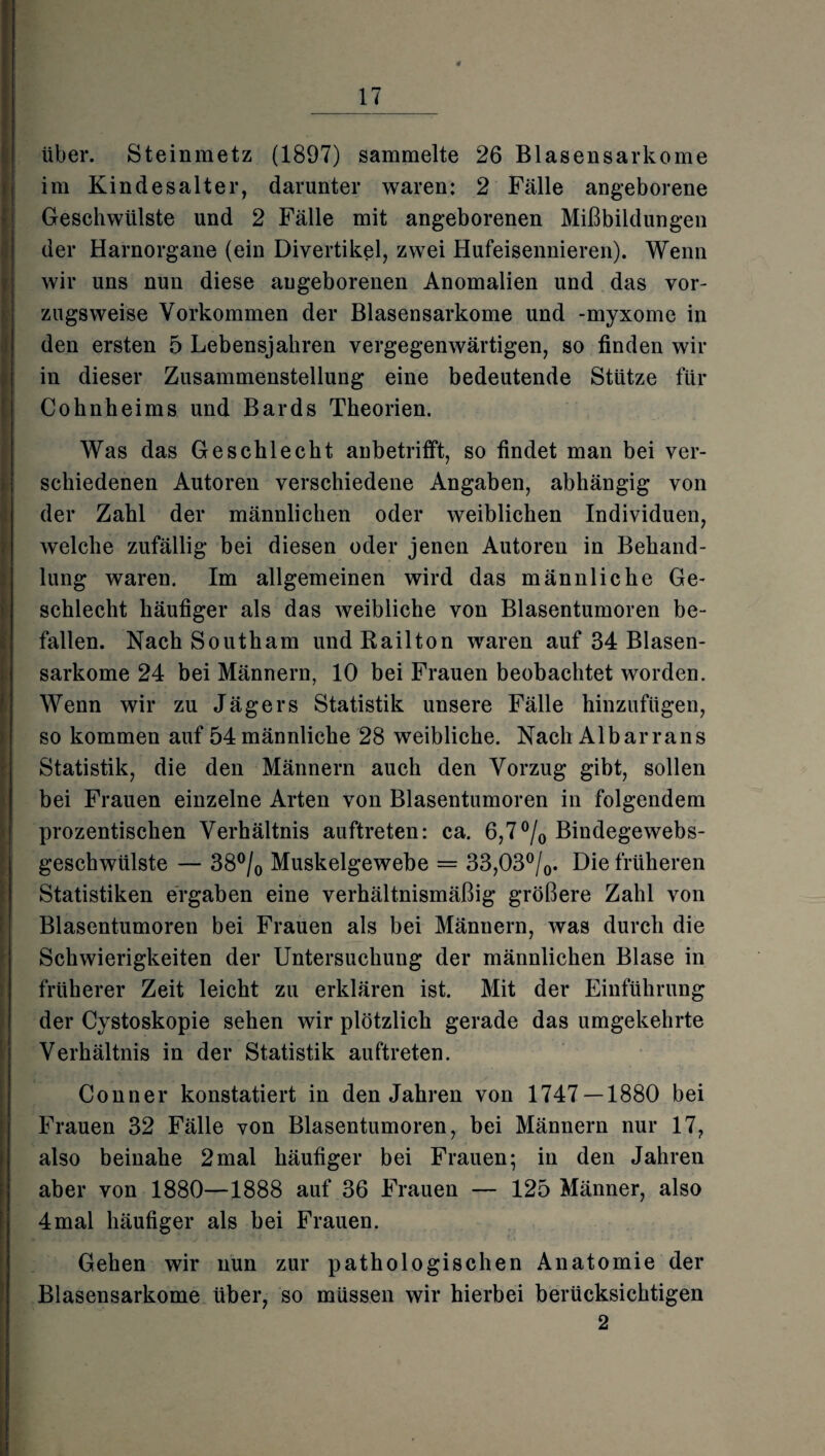 über. Steinmetz (1897) sammelte 26 Blasensarkome im Kindesalter, darunter waren: 2 Fälle angeborene Geschwülste und 2 Fälle mit angeborenen Mißbildungen der Harnorgane (ein Divertikel, zwei Hufeisennieren). Wenn wir uns nun diese angeborenen Anomalien und das vor¬ zugsweise Vorkommen der Blasensarkome und -myxome in den ersten 5 Lebensjahren vergegenwärtigen, so finden wir in dieser Zusammenstellung eine bedeutende Stütze für Cohnheims und Bards Theorien. Was das Geschlecht anbetrifft, so findet man bei ver¬ schiedenen Autoren verschiedene Angaben, abhängig von der Zahl der männlichen oder weiblichen Individuen, welche zufällig bei diesen oder jenen Autoren in Behand¬ lung waren. Im allgemeinen wird das männliche Ge¬ schlecht häufiger als das weibliche von Blasentumoren be¬ fallen. Nach Southam undRailton waren auf 34 Blasen¬ sarkome 24 bei Männern, 10 bei Frauen beobachtet worden. Wenn wir zu Jägers Statistik unsere Fälle hinzufügen, so kommen auf 54männliche 28 weibliche. Nach Albarrans Statistik, die den Männern auch den Vorzug gibt, sollen bei Frauen einzelne Arten von Blasentumoren in folgendem prozentischen Verhältnis auftreten: ca. 6,7 °/0 Bindegewebs- geschwülste — 38°/0 Muskelgewebe = 33,03°/0. Die früheren Statistiken ergaben eine verhältnismäßig größere Zahl von Blasentumoren bei Frauen als bei Männern, was durch die Schwierigkeiten der Untersuchung der männlichen Blase in früherer Zeit leicht zu erklären ist. Mit der Einführung der Cystoskopie sehen wir plötzlich gerade das umgekehrte Verhältnis in der Statistik auftreten. Conner konstatiert in den Jahren von 1747 — 1880 bei Frauen 32 Fälle von Blasentumoren, bei Männern nur 17, also beinahe 2mal häufiger bei Frauen; in den Jahren aber von 1880—1888 auf 36 Frauen — 125 Männer, also 4mal häufiger als bei Frauen. Gehen wir nun zur pathologischen Anatomie der Blasensarkome über, so müssen wir hierbei berücksichtigen 2