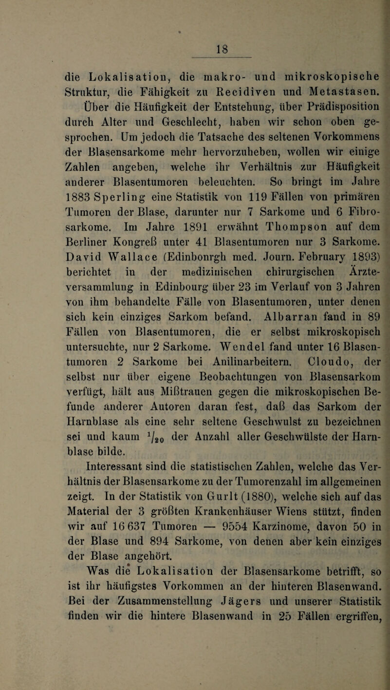 die Lokalisation, die makro- und mikroskopische Struktur, die Fälligkeit zu Recidiven und Metastasen. Über die Häufigkeit der Entstehung, über Prädisposition durch Alter und Geschlecht, haben wir schon oben ge¬ sprochen. Um jedoch die Tatsache des seltenen Vorkommens der Blasensarkome mehr hervorzuheben, wollen wir einige Zahlen angeben, welche ihr Verhältnis zur Häufigkeit anderer Blasentumoren beleuchten. So bringt im Jahre 1883 Sperling eine Statistik von 119 Fällen von primären Tumoren der Blase, darunter nur 7 Sarkome und 6 Fibro- sarkome. Im Jahre 1891 erwähnt Thompson auf dem Berliner Kongreß unter 41 Blasentumoren nur 3 Sarkome. David Wallace (Edinbonrgh med. Journ. February 1893) berichtet in der medizinischen chirurgischen Ärzte¬ versammlung in Edinbourg Uber 23 im Verlauf von 3 Jahren von ihm behandelte Fälle von Blasentumoren, unter denen sich kein einziges Sarkom befand. Albarran fand in 89 Fällen von Blasentumoren, die er selbst mikroskopisch untersuchte, nur 2 Sarkome. Wendel fand unter 16 Blasen¬ tumoren 2 Sarkome bei Anilinarbeitern. Cloudo, der selbst nur über eigene Beobachtungen von Blasensarkom verfugt, hält aus Mißtrauen gegen die mikroskopischen Be¬ funde anderer Autoren daran fest, daß das Sarkom der Harnblase als eine sehr seltene Geschwulst zu bezeichnen sei und kaum 1Ji0 der Anzahl aller Geschwülste der Harn¬ blase bilde. Interessant sind die statistischen Zahlen, welche das Ver¬ hältnis der Blasensarkome zu der Tumorenzahl im allgemeinen zeigt. In der Statistik von Gurlt (1880), welche sich auf das Material der 3 größten Krankenhäuser Wiens stützt, finden wir auf 16 637 Tumoren — 9554 Karzinome, davon 50 in der Blase und 894 Sarkome, von denen aber kein einziges der Blase angehört. Was die Lokalisation der Blasensarkome betrifft, so ist ihr häufigstes Vorkommen an der hinteren Blasen wand. Bei der Zusammenstellung Jägers und unserer Statistik finden wir die hintere Blasenwand in 25 Fällen ergriffen,