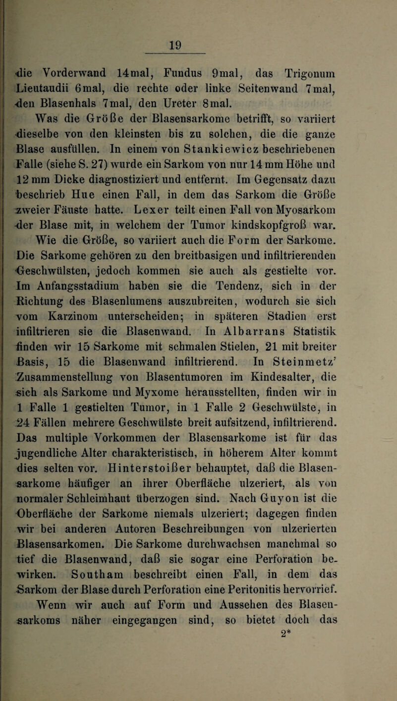 <lie Vorderwand 14mal, Fundus 9mal, das Trigonum Lieutaudii 6 mal, die rechte oder linke Seitenwand 7 mal, •den Blasenhals 7mal, den Ureter 8mal. Was die Größe der Blasensarkome betrifft, so variiert dieselbe von den kleinsten bis zu solchen, die die ganze Blase ausfüllen. In einem von Stankiewicz beschriebenen Falle (siehe S. 27) wurde ein Sarkom von nur 14 mm Höhe und 12 mm Dicke diagnostiziert und entfernt. Im Gegensatz dazu beschrieb Hue einen Fall, in dem das Sarkom die Größe izweier Fäuste hatte. Lex er teilt einen Fall von Myosarkom der Blase mit, in welchem der Tumor kindskopfgroß war. Wie die Größe, so variiert auch die Form der Sarkome. Die Sarkome gehören zu den breitbasigen und infiltrierenden ■Geschwülsten, jedoch kommen sie auch als gestielte vor. Im Anfangsstadium haben sie die Tendenz, sich in der Richtung des Blasenlumens auszubreiten, wodurch sie sich vom Karzinom unterscheiden; in späteren Stadien erst infiltrieren sie die Blasenwand. In Albarrans Statistik finden wir 15 Sarkome mit schmalen Stielen, 21 mit breiter Basis, 15 die Blasenwand infiltrierend. In Steinmetz5 Zusammenstellung von Blasentumoren im Kindesalter, die «ich als Sarkome und Myxome herausstellten, finden wir in 1 Falle 1 gestielten Tumor, in 1 Falle 2 Geschwülste, in 24 Fällen mehrere Geschwülste breit aufsitzend, infiltrierend. Das multiple Vorkommen der Blasensarkome ist für das jugendliche Alter charakteristisch, in höherem Alter kommt dies selten vor. Hinterstoißer behauptet, daß die Blasen¬ sarkome häufiger an ihrer Oberfläche ulzeriert, als von normaler Schleimhaut überzogen sind. Nach Guyon ist die Gberfläche der Sarkome niemals ulzeriert; dagegen finden wir bei anderen Autoren Beschreibungen von ulzerierten Blasensarkomen. Die Sarkome durchwachsen manchmal so tief die Blasenwand, daß sie sogar eine Perforation be¬ wirken. South am beschreibt einen Fall, in dem das Sarkom der Blase durch Perforation eine Peritonitis hervorrief. Wenn wir auch auf Form und Aussehen des Blasen¬ sarkoms näher eingegangen sind, so bietet doch das 2*