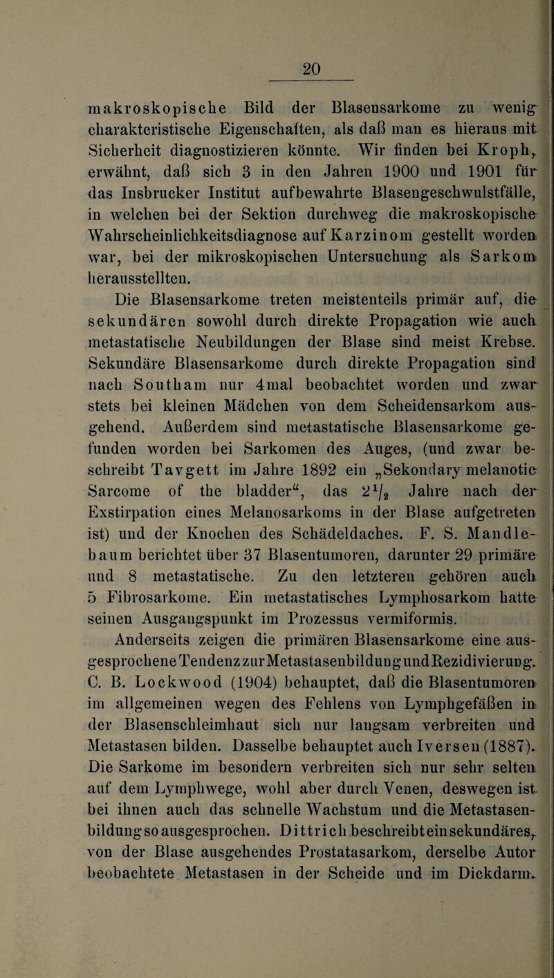 makroskopische Bild der Blasensarkome zu wenig“ charakteristische Eigenschaften, als daß man es hieraus mit Sicherheit diagnostizieren könnte. Wir finden bei Kroph, erwähnt, daß sich 3 in den Jahren 1900 und 1901 für das Insbrucker Institut aufbewahrte Blasengeschwulstfälle, in welchen bei der Sektion durchweg die makroskopische Wahrscheinlichkeitsdiagnose auf Karzinom gestellt worden war, bei der mikroskopischen Untersuchung als Sarkom herausstellten. Die Blasensarkome treten meistenteils primär auf, die sekundären sowohl durch direkte Propagation wie auch metastatische Neubildungen der Blase sind meist Krebse. Sekundäre Blasensarkome durch direkte Propagation sind nach South am nur 4mal beobachtet worden und zwar stets bei kleinen Mädchen von dem Scheidensarkom aus¬ gehend. Außerdem sind metastatische Blasensarkome ge¬ funden worden bei Sarkomen des Auges, (und zwar be¬ schreibt Tavgett im Jahre 1892 ein „Sekondary melanotic Sarcome of the bladder“, das 21/2 Jahre nach der Exstirpation eines Melanosarkoms in der Blase aufgetreten ist) und der Knochen des Schädeldaches. F. S. Man dle- baum berichtet über 37 Blasentumoren, darunter 29 primäre und 8 metastatische. Zu den letzteren gehören auch 5 Fibrosarkome. Ein metastatisches Lymphosarkom hatte seinen Ausgangspunkt im Prozessus vermiformis. Anderseits zeigen die primären Blasensarkome eine aus¬ gesprochene Tendenz zur MetastasenbildungundRezidivierung. C. B. Lockwood (1904) behauptet, daß die Blasentumoren im allgemeinen wegen des Fehlens von Lymphgefäßen in der Blasenschleimhaut sich nur langsam verbreiten und Metastasen bilden. Dasselbe behauptet auch Iversen (1887V Die Sarkome im besondern verbreiten sich nur sehr selten auf dem Lymphwege, wohl aber durch Venen, deswegen ist. bei ihnen auch das schnelle Wachstum und die Metastasen¬ bildung so ausgesprochen. Dittrich beschreibt ein sekundäres, von der Blase ausgehendes Prostatasarkom, derselbe Autor beobachtete Metastasen in der Scheide und im Dickdarm.