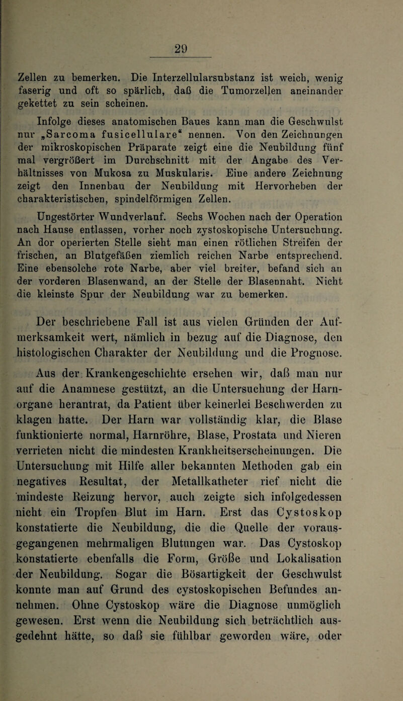 Zellen zu bemerken. Die Interzellularsubstanz ist weicb, wenig faserig und oft so spärlich, daß die Tumorzellen aneinander gekettet zu sein scheinen. Infolge dieses anatomischen Baues kann man die Geschwulst nur „Sarcoma fusicellulare“ nennen. Von den Zeichnungen der mikroskopischen Präparate zeigt eine die Neubildung fünf mal vergrößert im Durchschnitt mit der Angabe des Ver¬ hältnisses von Mukosa zu Muskularis. Eine andere Zeichnung zeigt den Innenbau der Neubildung mit Hervorheben der charakteristischen, spindelförmigen Zellen. Ungestörter Wundverlauf. Sechs Wochen nach der Operation nach Hause entlassen, vorher noch zystoskopische Untersuchung. An dor operierten Stelle sieht man einen rötlichen Streifen der frischen, an Blutgefäßen ziemlich reichen Narbe entsprechend. Eine ebensolche rote Narbe, aber viel breiter, befand sich an der vorderen Blasenwand, an der Stelle der Blasennaht. Nicht die kleinste Spur der Neubildung war zu bemerken. Der beschriebene Fall ist aus vielen Gründen der Auf¬ merksamkeit wert, nämlich in bezug- auf die Diagnose, den histologischen Charakter der Neubildung und die Prognose. Aus der Krankengeschichte ersehen wir, daß man nur auf die Anamnese gestützt, an die Untersuchung der Harn¬ organe herantrat, da Patient über keinerlei Beschwerden zu klagen hatte. Der Harn war vollständig klar, die Blase funktionierte normal, Harnröhre, Blase, Prostata und Nieren verrieten nicht die mindesten Krankheitserscheinungen. Die Untersuchung mit Hilfe aller bekannten Methoden gab ein negatives Resultat, der Metallkatheter rief nicht die mindeste Reizung hervor, auch zeigte sich infolgedessen nicht ein Tropfen Blut im Harn. Erst das Cystoskop konstatierte die Neubildung, die die Quelle der voraus¬ gegangenen mehrmaligen Blutungen war. Das Cystoskop konstatierte ebenfalls die Form, Größe und Lokalisation der Neubildung. Sogar die Bösartigkeit der Geschwulst konnte man auf Grund des cystoskopischen Befundes an¬ nehmen. Ohne Cystoskop wäre die Diagnose unmöglich gewesen. Erst wenn die Neubildung sich beträchtlich aus¬ gedehnt hätte, so daß sie fühlbar geworden wäre, oder