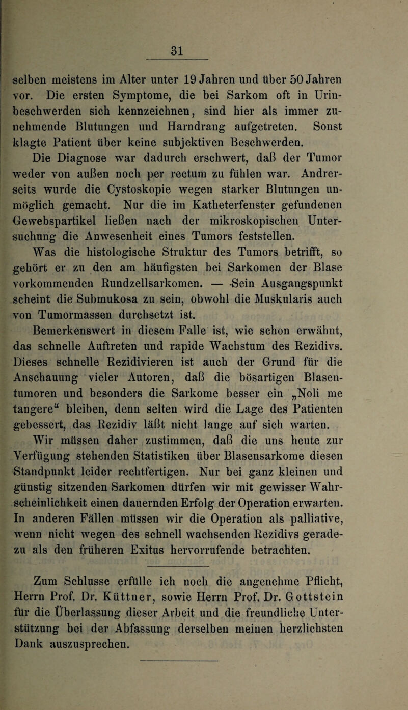 selben meistens im Alter unter 19 Jahren und über 50 Jahren vor. Die ersten Symptome, die bei Sarkom oft in Urin¬ beschwerden sich kennzeichnen, sind hier als immer zu¬ nehmende Blutungen und Harndrang aufgetreten. Sonst klagte Patient über keine subjektiven Beschwerden. Die Diagnose war dadurch erschwert, daß der Tumor weder von außen noch per rectum zu fühlen war. Andrer¬ seits wurde die Cystoskopie wegen starker Blutungen un¬ möglich gemacht. Nur die im Katheterfenster gefundenen Gewebspartikel ließen nach der mikroskopischen Unter¬ suchung die Anwesenheit eines Tumors feststellen. Was die histologische Struktur des Tumors betrifft, so gehört er zu den am häufigsten bei Sarkomen der Blase vorkommenden Rundzellsarkomen. — -Sein Ausgangspunkt scheint die Submukosa zu sein, obwohl die Muskularis auch von Tumormassen durchsetzt ist. Bemerkenswert in diesem Falle ist, wie schon erwähnt, das schnelle Auftreten und rapide Wachstum des Rezidivs. Dieses schnelle Rezidivieren ist auch der Grund für die Anschauung vieler Autoren, daß die bösartigen Blasen¬ tumoren und besonders die Sarkome besser ein „Noli me tangere“ bleiben, denn selten wird die Lage des Patienten gebessert, das Rezidiv läßt nicht lange auf sich warten. Wir müssen daher zustimmen, daß die uns heute zur Verfügung stehenden Statistiken über Blasensarkome diesen Standpunkt leider rechtfertigen. Nur bei ganz kleinen und günstig sitzenden Sarkomen dürfen wir mit gewisser Wahr¬ scheinlichkeit einen dauernden Erfolg der Operation erwarten. In anderen Fällen müssen wir die Operation als palliative, wenn nicht wTegen des schnell wachsenden Rezidivs gerade¬ zu als den früheren Exitus hervorrufende betrachten. Zum Schlüsse erfülle ich noch die angenehme Pflicht, Herrn Prof. Dr. Küttner, sowie Herrn Prof. Dr. Gottstein für die Überlassung dieser Arbeit und die freundliche Unter¬ stützung bei der Abfassung derselben meinen herzlichsten Dank auszusprechen.